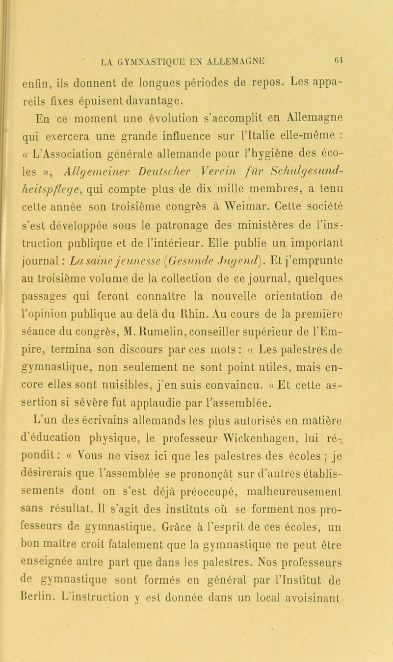 LA GYMNASTIQUE EN ALLEMAGNE Cl enfin, ils donnent de longues périodes de repos. Les appa- reils fixes épuisent davantage. En ce moment une évolution s’accomplit en Allemagne qui exercera une grande influence sur l’Italie elle-même : « L'Association générale allemande pour l’hygiène des éco- les », Allgemeiner Deutscher Verein fïir Schulgesund- heitspflege, qui compte plus de dix mille membres, a tenu celte année son troisième congrès à Weimar. Celle société s’est développée sous le patronage des ministères de l’ins- truction publique et de l’intérieur. Elle publie un important journal : La saine jeunesse (Gesunde Jugend). Et j’emprunte au troisième volume de la collection de ce journal, quelques passages qui feront connaître la nouvelle orientation de l’opinion publique au delà du Rhin. Au cours de la première séance du congrès, M. Rumelin, conseiller supérieur de l’Em- pire, termina son discours par ces mots: « Les palestres de gymnastique, non seulement ne sont point utiles, mais en- core elles sont nuisibles, j’en suis convaincu. » Et cette as- sertion si sévère fut applaudie par l’assemblée. L’un des écrivains allemands les plus autorisés en matière d’éducation physique, le professeur Wickenhagen, lui ré- pondit: « Vous ne visez ici que les palestres des écoles; je désirerais que l’assemblée se prononçât sur d’autres établis- sements dont on s’est déjà préoccupé, malheureusement sans résultat. Il s’agit des instituts où se forment nos pro- lesseurs de gymnastique. Grâce à l’esprit de ces écoles, un bon maître croit fatalement que la gymnastique ne peut être enseignée autre part que dans les palestres. Nos professeurs de gymnastique sont formés en général par l’Institut de Berlin. L’instruction y est donnée dans un local avoisinant