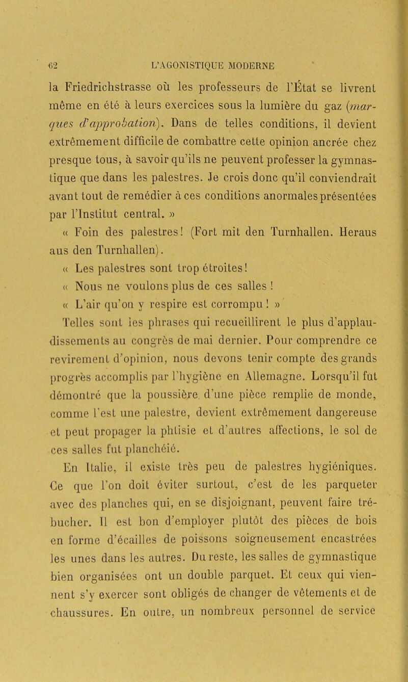 la Friedrichstrasse où les professeurs de l’État se livrent même en été à leurs exercices sous la lumière du gaz {mar- ques d1 approbation). Dans de telles conditions, il devient extrêmement difficile de combattre cette opinion ancrée chez presque tous, à savoir qu’ils ne peuvent professer la gymnas- tique que dans les palestres. Je crois donc qu’il conviendrait avant tout de remédier à ces conditions anormales présentées par l’Institut central. » « Foin des palestres! (Fort mit den Turnhallen. lieraus aus den Turnhallen). « Les palestres sont trop étroites! « Nous ne voulons plus de ces salles ! « L’air qu’on y respire est corrompu ! » 'Telles sont les phrases qui recueillirent le plus d’applau- dissements au congrès de mai dernier. Pour comprendre ce revirement d’opinion, nous devons tenir compte des grands progrès accomplis par l’hygiène en Allemagne. Lorsqu’il fut démontré que la poussière d’une pièce remplie de monde, comme l'est une palestre, devient extrêmement dangereuse et peut propager la phLisie et d’autres affections, le sol de ces salles fut planchéié. En Italie, il existe très peu de palestres hygiéniques. Ce que l’on doit éviter surtout, c’est de les parqueter avec des planches qui, en se disjoignant, peuvent faire tré- bucher. 11 est bon d’employer plutôt des pièces de bois en forme d’écailles de poissons soigneusement encastrées les unes dans les autres. Du reste, les salles de gymnastique bien organisées ont un double parquet. EL ceux qui vien- nent s’y exercer sont obligés de changer de vêtements et de chaussures. En outre, un nombreux personnel de service