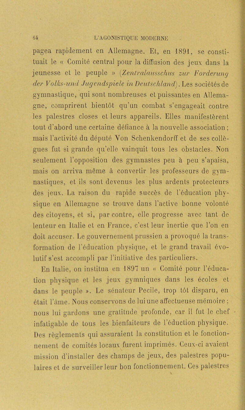 pagea rapidement en Allemagne. Et, en 1891, se consti- tuait le « Comité central pour la diffusion des jeux dans la jeunesse et le peuple » (Zentralausschus sur Forderunc/ der Volks-und Jugcndspiele in Dcutschland). Les sociétés de gymnasLique, qui sont nombreuses et puissantes en Allema- gne, comprirent bientôt qu’un combat s’engageait contre les palestres closes et leurs appareils. Elles manifestèrent tout d’abord une certaine défiance à la nouvelle association ; mais l’activité du député Von Sclienkendorff et de ses collè- gues fut si grande qu’elle vainquit tous les obstacles. Non seulement l’opposition des gymnastes peu à peu s’apaisa, mais on arriva môme à convertir les professeurs de gym- nastiques, et ils sont devenus les plus ardents protecteurs des jeux. La raison du rapide succès de l’éducation phy- sique en Allemagne se trouve dans l’active bonne volonté des citoyens, et si, par contre, elle progresse avec tant de lenteur en Italie et en France, c’est leur inertie que l’on en doit accuser. Le gouvernement prussien a provoqué la trans- formation de l’éducaLion physique, et le grand travail évo- lutif s’est accompli par l’initiative des particuliers. En Italie, on institua en 1897 un « Comité pour l’éduca- tion physique et les jeux gymniques dans les écoles et dans le peuple ». Le sénateur Pecile, trop tôt disparu, en était l’Ame. Nous conservons de lui une affectueuse mémoire : nous lui gardons une gratitude profonde, car il fut le chef infatigable de tous les bienfaiteurs de réduction physique. Des règlements qui assuraient la constitution et le lonction- nement de comités locaux furent imprimés. Ceux-ci avaient mission d’installer des champs de jeux, des palesLres popu- laires et de surveiller leur bon fonctionnement. Ces palestres