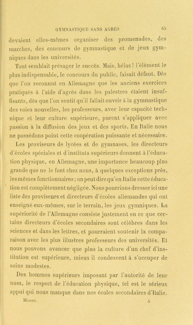 G5 GYMNASTIQUE SANS AGRÈS devaient elles-mêmes organiser des promenades, des marches, des concours de gymnastique et de jeux gym- niques dans les universités. Tout semblait présager le succès. Mais, hélas ! l’élément le plus indispensable, le concours du public, faisait défaut. Dès que Ton reconnut en Allemagne que les anciens exercices pratiqués h l’aide d'agrès dans les palestres étaient insuf- fisants, dès que l’on sentit qu’il fallait ouvrir à la gymnastique des voies nouvelles, les professeurs, avec leur capacité tech- nique et leur culture supérieure, purent s’appliquer avec passion à la diffusion des jeux et des sports. En Italie nous ne possédons point cette coopération puissante et nécessaire. Les proviseurs de lycées et de gymnases, les directeurs d’écoles spéciales et d'instituts supérieurs donnent à l’éduca- tion physique, en Allemagne, une importance beaucoup plus grande que ne le font chez nous, à quelques exceptions près, lesmêmes fonctionnaires; on peutdirequ’en Italie celte éduca- tion est complètement négligée. Nous pourrions dresser ici une liste des proviseurs et directeurs d’écoles allemandes qui ont enseigné eux-mêmes, sur le terrain, les jeux gymniques. La supériorité de l’Allemagne consiste justement en ce que cer- tains directeurs d’écoles secondaires sont célèbres dans les sciences et dans les lellres, et pourraient soutenir la compa- raison avec les plus illustres professeurs des universités. Et nous pouvons avancer que plus la culture d’un chef d’ins- titution est supérieure, mieux il condescent à s’occuper de soins modestes. Des hommes supérieurs imposant par l’autorité de leur nom, le respect de l’éducation physique, tel est le sérieux appui qui nous manque dans nos écoles secondaires d’Italie. Mosso. 5