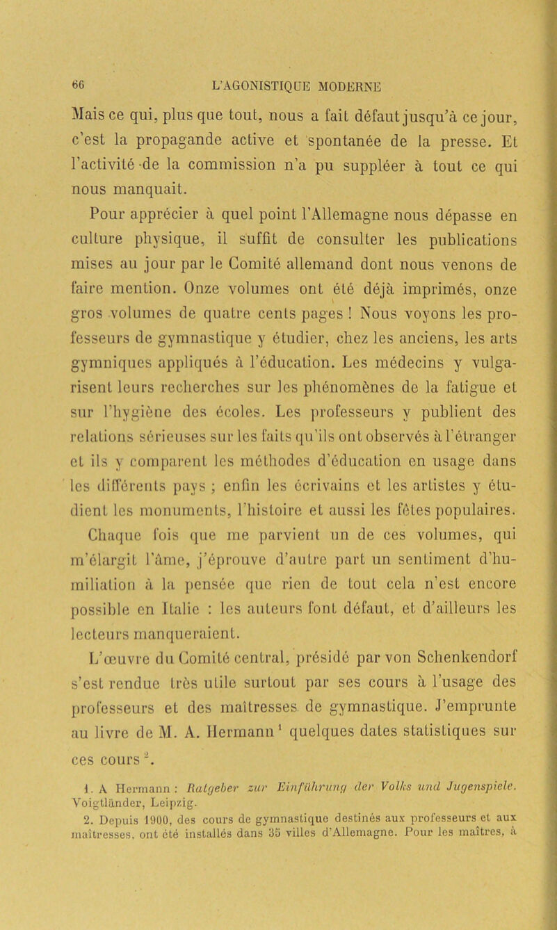 Mais ce qui, plus que tout, nous a fait défaut jusqu’à ce jour, c’est la propagande active et spontanée de la presse. Et l’activité-de la commission n’a pu suppléer à tout ce qui nous manquait. Pour apprécier à quel point l’Allemagne nous dépasse en culture physique, il suffît de consulter les publications mises au jour par le ComiLé allemand dont nous venons de faire mention. Onze volumes ont été déjà imprimés, onze gros volumes de quatre cents pages ! Nous voyons les pro- fesseurs de gymnastique y étudier, chez les anciens, les arts gymniques appliqués à l’éducation. Les médecins y vulga- risent leurs recherches sur les phénomènes de la fatigue et sur l’hygiène des écoles. Les professeurs y publient des relations sérieuses sur les faits qu’ils ont observés à l’étranger et ils y comparent les méthodes d’éducation en usage dans les différents pays ; enfin les écrivains et les artistes y étu- dient les monuments, l'iiisloire et aussi les fêles populaires. Chaque fois que me parvient un de ces volumes, qui m’élargit l’âme, j’éprouve d’autre part un sentiment d’hu- miliation à la pensée que rien de tout cela n’est encore possible en Italie : les auteurs fonl défaut, et d’ailleurs les lecteurs manqueraient. L’œuvre du ComiLé central, présidé par von Schenkendorf s’est rendue très utile surtout par ses cours à l’usage des professeurs et des maîtresses de gymnastique. J’emprunte au livre de M. A. Hermann1 quelques dates statistiques sur ces coursi. 1. A Hermann : Ratgeber zur Einführiing der Vol/,-s und Jugenspiele. Voigtliinder, Leipzig. 2. Depuis I960, des cours de gymnastique destinés aux professeurs et aux maîtresses, ont été installés dans 66 villes d’Allemagne. Pour les maîtres, à