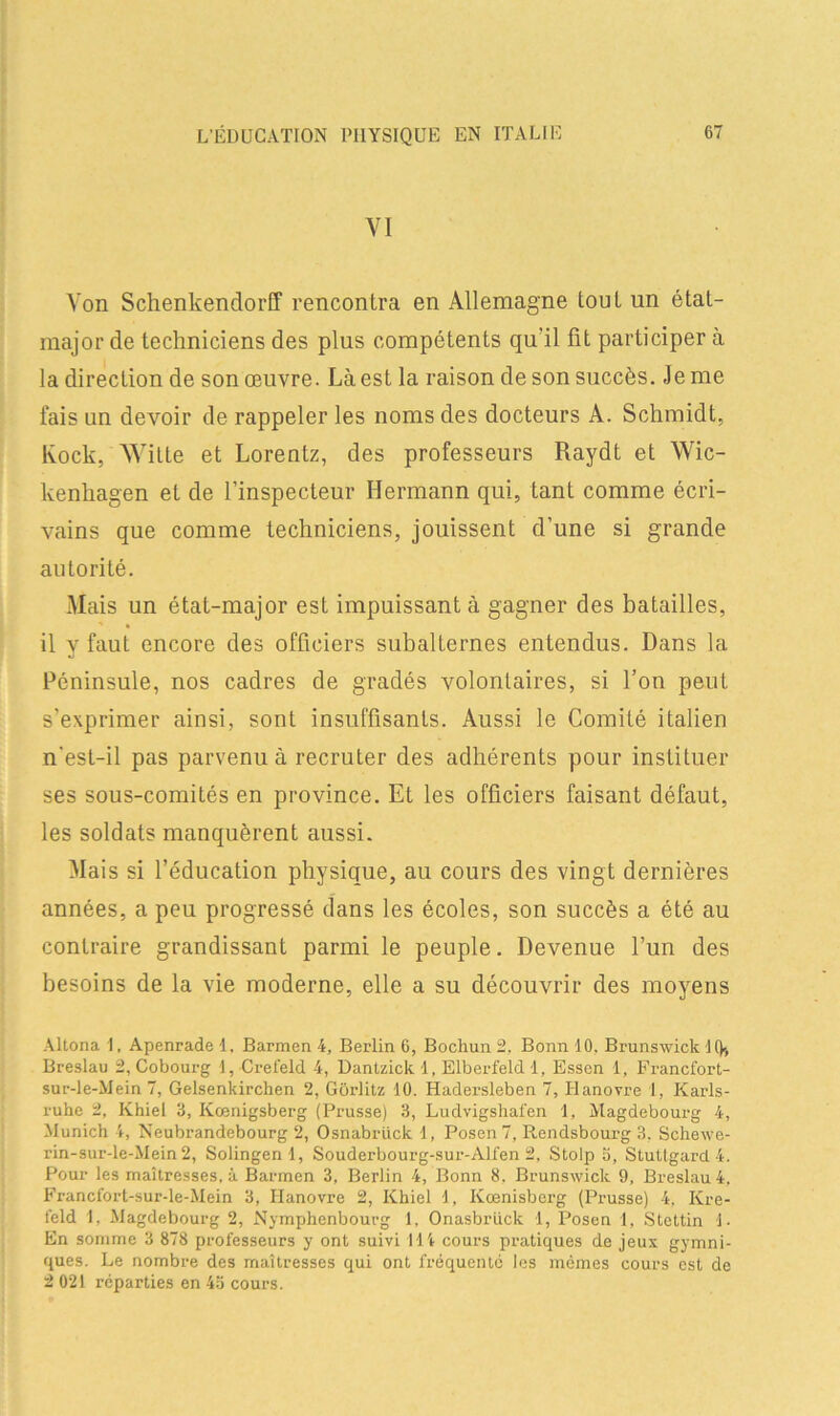 VI Von Schenkendorff rencontra en Allemagne tout un état- major de techniciens des plus compétents qu'il fît participer à la direction de son œuvre. Là est la raison de son succès. Je me fais un devoir de rappeler les noms des docteurs A. Schmidt, Rock, Witte et Lorentz, des professeurs Raydt et Wic- kenkagen et de l’inspecteur Hermann qui, tant comme écri- vains que comme techniciens, jouissent d’une si grande autorité. Mais un état-major est impuissant à gagner des batailles, il y faut encore des officiers subalternes entendus. Dans la Péninsule, nos cadres de gradés volontaires, si l’on peut s’exprimer ainsi, sont insuffisants. Aussi le Comité italien n'est-il pas parvenu à recruter des adhérents pour instituer ses sous-comités en province. Et les officiers faisant défaut, les soldats manquèrent aussi. Mais si l’éducation physique, au cours des vingt dernières années, a peu progressé dans les écoles, son succès a été au contraire grandissant parmi le peuple. Devenue l’un des besoins de la vie moderne, elle a su découvrir des moyens Altona I, Apenrade 1, Barmen 4, Berlin 6, Bochun 2, Bonn 10. Brunswick H), Breslau 2, Cobourg 1, Crefeld 4, Dantzick 1, Elberfeld 1, Essen 1, Francfort- sur-le-Mein 7, Gelsenkirchen 2, Gôiditz 10. Hadersleben 7, Hanovre 1, Karls- ruhe 2, Khiel 3, Kœnigsberg (Prusse) 3, Ludvigshafen 1, Magdebourg 4, Munich 4, Neubrandebourg 2, Osnabrück 1, Posen 7, Rendsbourg 3. Schewe- rin-sur-le-Mein 2, Solingen 1, Souderbourg-sur-Alfen 2, Stolp 5, Stuttgard 4. Pour les maîtresses, à Barmen 3, Berlin 4, Bonn 8, Brunswick 9, Breslau 4, Francfort-sur-le-Mein 3, Hanovre 2, Khiel 1, Kœnisberg (Prusse) 4, Kre- feld 1, Magdebourg 2, Nymphenbourg 1. Onasbrück 1, Posen 1, Stcttin 1. En somme 3 878 professeurs y ont suivi 114 cours pratiques de jeux gymni- ques. Le nombre des maîtresses qui ont fréquenté les mêmes cours est de 2 021 réparties en 43 cours.