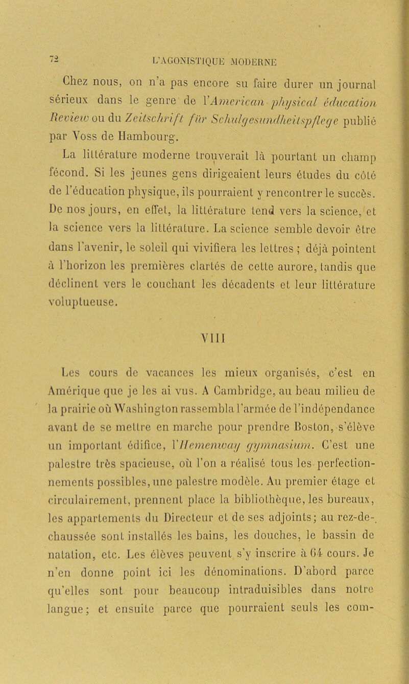 Chez nous, on n a pas encore su faire durer un journal sérieux dans le genre de 1 American physical éducation Review ou du Zeitschrift fier Schulgesundheilspflcge publié par Voss de Hambourg. La littérature moderne trouverait là pourtant un champ fécond. Si les jeunes gens dirigeaient leurs études du côté de l’éducation physique, ils pourraient y rencontrer le succès. De nos jours, en effet, la littérature tend vers la science, et la science vers la littérature. La science semble devoir être dans l’avenir, le soleil qui vivifiera les lettres ; déjà pointcnL à l’horizon les premières clartés de cette aurore, tandis que déclinent vers le couchant les décadents et leur littérature voluptueuse. Y111 Les cours de vacances les mieux organisés, c’est en Amérique que je les ai vus. A Cambridge, au beau milieu de la prairie où Washington rassembla l’armée de l’indépendance avant de se mettre en marche pour prendre Boston, s’élève un important édifice, l’Ilemenway ejymnashim. C’est une palestre très spacieuse, où l’on a réalisé tous les perfection- nements possibles, une palestre modèle. Au premier étage et circulairement, prennent place la bibliothèque, les bureaux, les appartements du Directeur et de ses adjoints; au rez-de-. chaussée sont installés les bains, les douches, le bassin de natation, etc. Les élèves peuvent s’y inscrire à 04 cours. Je n’en donne point ici les dénominations. D’abord parce qu’elles sont pour beaucoup intraduisibles dans notre langue; et ensuite parce que pourraient seuls les com-