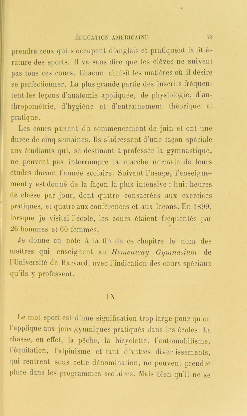 prendre ceux qui s’occupent d’anglais et pratiquent la litté- rature des sports. 11 va sans dire que les élèves ne suivenL pas tous ces cours. Chacun choisit les matières où il désire se perfectionner. La plus grande partie des inscrits fréquen- tent les leçons d'anatomie appliquée, de physiologie, d’an- thropométrie, d’hygiène et d’entrainement théorique et pratique. Les cours parlent du commencement de juin et ont une durée de cinq semaines. Ils s’adressent d’une iaçon spéciale aux étudiants qui, se destinant à professer la gymnastique, ne peuvent pas interrompre la marche normale de leurs études durant l’année scolaire. Suivant l’usage, l’enseigne- ment y est donné de la façon la plus intensive : huit heures de classe par jour, dont quatre consacrées aux exercices pratiques, et quatre aux conférences et aux leçons. En J 899, lorsque je visitai l’école, les cours étaient fréquentés par 26 hommes et 00 femmes. Je donne en note à la fin de ce chapitre le nom des maîtres qui enseignent au Hemenway Gymnasium de 1 Université de Harvard, avec l’indication des cours spéciaux qu’ils y professent. IX Le mot sport est d’une signification trop large pour qu’on 1 applique aux jeux gymniques pratiqués dans les écoles. La chasse, en effet, la pêche, la bicyclette, l’automobilisme, 1 équitation, l’alpinisme et tant d’autres divertissements, qui rentrent sous cette dénomination, ne peuvent prendre place dans les programmes scolaires. Mais bien qu’il ne se