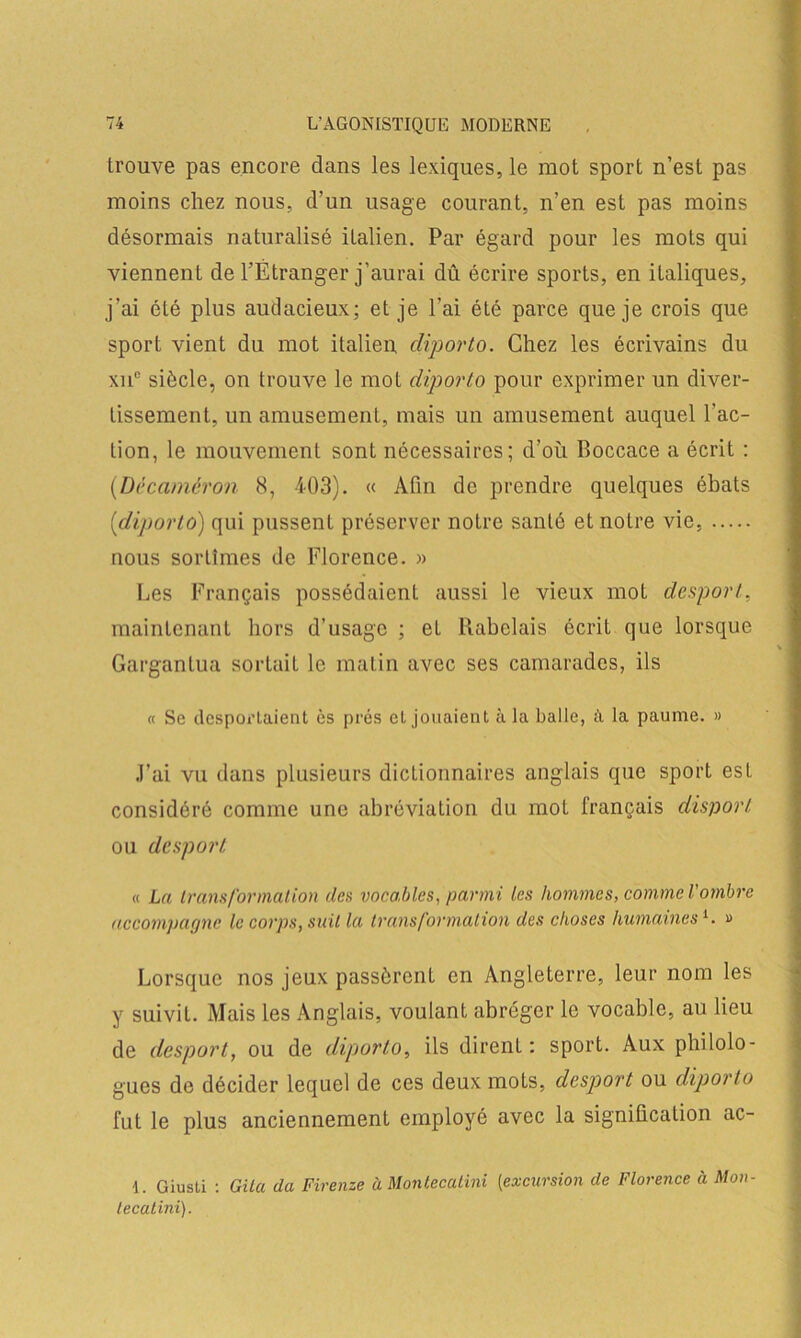 trouve pas encore dans les lexiques, le mot sport n’est pas moins chez nous, d’un usage courant, n’en est pas moins désormais naturalisé italien. Par égard pour les mots qui viennent de l’Étranger j’aurai dû écrire sports, en italiques, j’ai été plus audacieux; et je l’ai été parce que je crois que sport vient du mot italien diporto. Chez les écrivains du xnc siècle, on trouve le mot diporto pour exprimer un diver- tissement, un amusement, mais un amusement auquel l'ac- tion, le mouvement sont nécessaires; d’où Boccace a écrit : (Dëcaméron (S, 403). « Afin de prendre quelques ébats (diporto) qui pussent préserver notre santé et notre vie, nous sortîmes de Florence. » Les Français possédaient aussi le vieux mot desport, maintenant hors d’usage ; eL Rabelais écrit que lorsque Gargantua sortait le matin avec ses camarades, ils « Se desportaient ès prés et jouaient à la balle, a la paume. » J’ai vu dans plusieurs dictionnaires anglais que sport est considéré comme une abréviation du mot français disport ou desport « La transformation des vocables, parmi les hommes, comme l'ombre accompagne le corps, suit la transformation des choses humaines1, a Lorsque nos jeux passèrent en Angleterre, leur nom les y suivil. Mais les Anglais, voulant abréger le vocable, au lieu de desport, ou de diporto, ils dirent : sport. Aux philolo- gues de décider lequel de ces deux mots, desp)ort ou diporto fut le plus anciennement employé avec la signification ac- 1. Giusti : Gita da Firenze à Monlecatini (excursion de Florence à Mon lecatini).