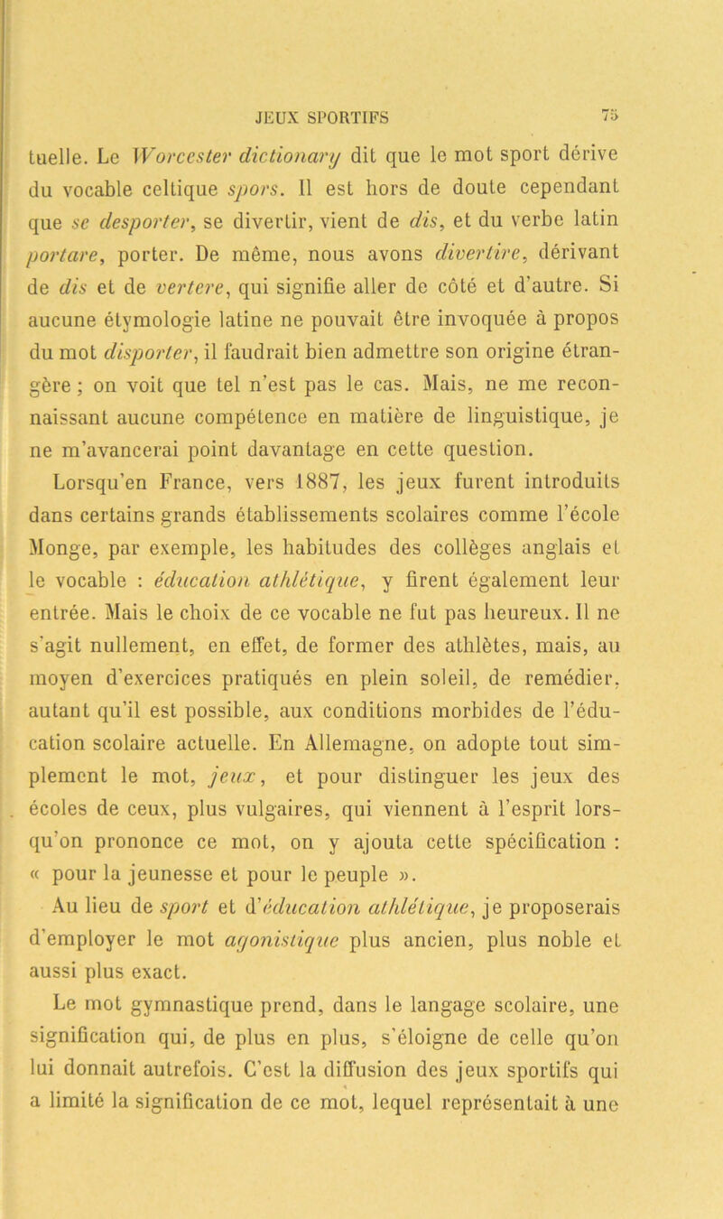 JEUX SPORTIFS tuelle. Le Worccster dictionary dit que le mot sport dérive du vocable celtique spors. 11 est hors de doute cependant que se desporter, se divertir, vient de dis, et du verbe latin portare, porter. De même, nous avons divertire, dérivant de dis et de vertere, qui signifie aller de côté et d'autre. Si aucune étymologie latine ne pouvait être invoquée à propos du mot disporter, il faudrait bien admettre son origine étran- gère ; on voit que tel n’est pas le cas. Mais, ne me recon- naissant aucune compétence en matière de linguistique, je ne m’avancerai point davantage en cette question. Lorsqu’en France, vers 1887, les jeux furent introduits dans certains grands établissements scolaires comme l’école Monge, par exemple, les habitudes des collèges anglais et le vocable : éducation athlétique, y firent également leur entrée. Mais le choix de ce vocable ne fut pas heureux. 11 ne s'agit nullement, en effet, de former des athlètes, mais, au moyen d’exercices pratiqués en plein soleil, de remédier, autant qu’il est possible, aux conditions morbides de l’édu- cation scolaire actuelle. En Allemagne, on adopte tout sim- plement le mot, jeux, et pour distinguer les jeux des écoles de ceux, plus vulgaires, qui viennent à l’esprit lors- qu'on prononce ce mot, on y ajouta cette spécification : « pour la jeunesse et pour le peuple ». Au lieu de sport et A'éducation athlétique, je proposerais d’employer le mot agonistique plus ancien, plus noble eL aussi plus exact. Le mot gymnastique prend, dans le langage scolaire, une signification qui, de plus en plus, s’éloigne de celle qu’on lui donnait autrefois. C’est la diffusion des jeux sportifs qui a limité la signification de ce mot, lequel représentait à une