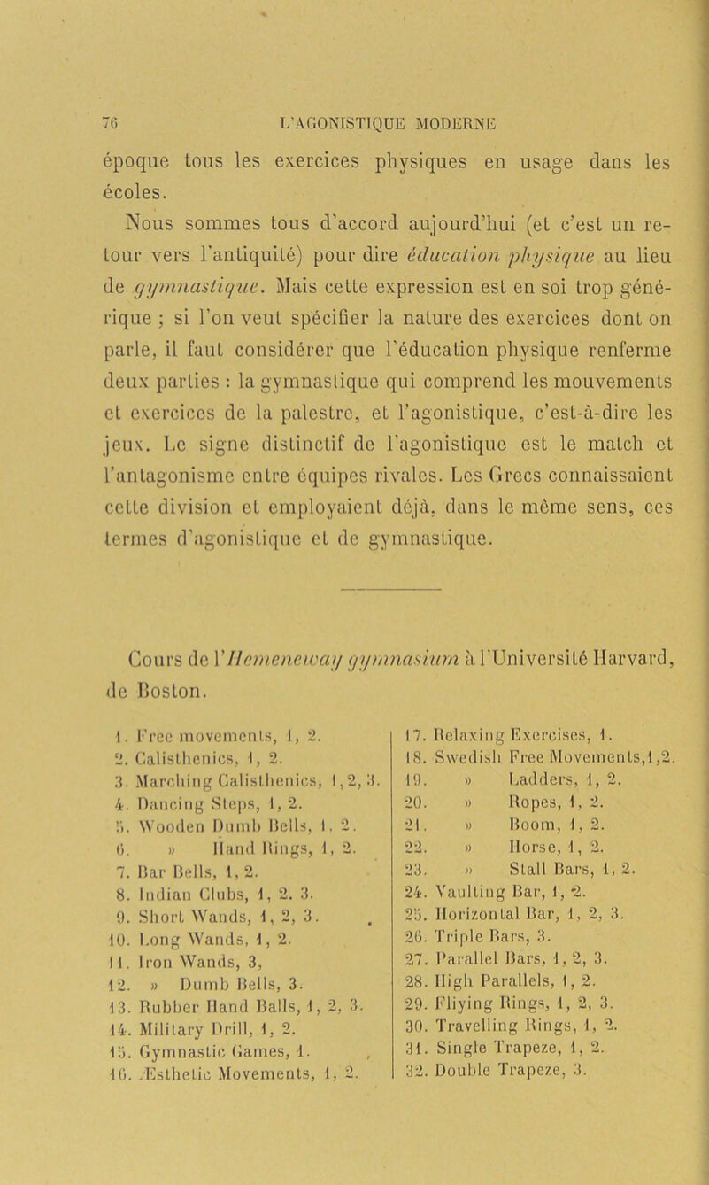 époque tous les exercices physiques en usage dans les écoles. Nous sommes tous d’accord aujourd’hui (et c’est un re- tour vers l’antiquité) pour dire éducation physique au lieu de gymnastique. Mais cette expression est en soi trop géné- rique ; si l’on veut spécifier la nature des exercices dont on parle, il faut considérer que l'éducation physique renferme deux parties : la gymnastique qui comprend les mouvements et exercices de la palestre, et l’agonistique, c’est-à-dire les jeux, Le signe distinctif de l’agonistique est le match et l’antagonisme entre équipes rivales. Les Grecs connaissaient cette division et employaient déjà, dans le même sens, ces termes d’agonistique et de gymnastique. Cours de YIlemeneway gymnasium à l’Université Harvard, de Iloston. 1. Frec movemenls, 1, 2. 2. Calisllienics, I, 2. 3. Marching Calisllienics, 1,2,3. 4. Dancing Stops, 1,2. 3. Wooden Dumb Relis, 1,2. 6. » Iland Rings, I, 2. 7. Bar Bells, 1, 2. 8. lndian Clubs, I, 2. 3. 9. Short Wands, I, 2, 3. 10. Long Wands, 1, 2. 11. Icou Wands, 3, 12. » Dumb Relis, 3. 13. Rubber Rand Rails, 1, 2, 3. 14. Military Drill, 1, 2. 13. Gymnaslic Cames, 1. 10. Æsthelie Movements, 1, 2. 17. Relaxing Exercises , F 18. Swedish Free Movemenls 19. » Lad d ers, 1, 2. 20. » Ropes, 1, 2. 21. » Room, 1, 2. 22. » Ilorse, 1, 2. 23. » Slall Rars U2. 24. Vaulling Rar, 1, *2. 23. Horizontal Rar, 1, 2, 3. 20. Triple Bars, 3. 27. Parallel Rars, 1,2, 3. 28. lligh Parallels, 1, 2 ► 29. Fliying Rings, 1, 2 , 3. 30. Travelling Rings, 1 1, 2. 31. Single Trapeze, 1, 2. 32. Double Trapeze, 3.