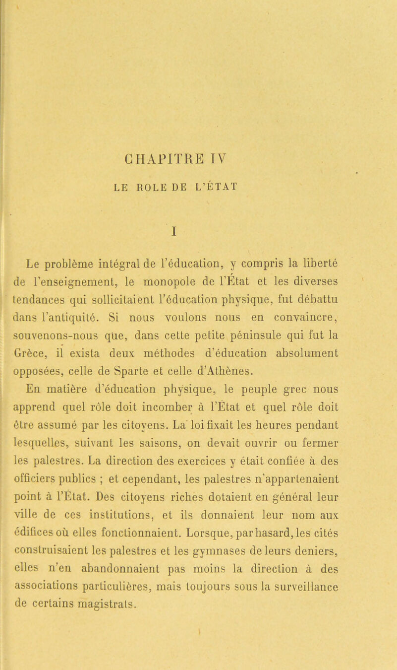 LE ROLE DE L’ÉTAT I Le problème intégral de l’éducalion, y compris la liberté de l’enseignement, le monopole de l’État et les diverses tendances qui sollicitaient l’éducation physique, fut débattu dans l'antiquité. Si nous voulons nous en convaincre, souvenons-nous que, dans cette petite péninsule qui fut la Grèce, il exista deux méthodes d’éducation absolument opposées, celle de Sparte et celle d’Athènes. En matière d’éducation physique, le peuple grec nous apprend quel rôle doit incomber à l’État et quel rôle doit être assumé par les citoyens. La loi fixait les heures pendant lesquelles, suivant les saisons, on devait ouvrir ou fermer les palestres. La direction des exercices y était confiée à des officiers publics ; et cependant, les palestres n’appartenaient point à l’État. Des citoyens riches dotaient en général leur ville de ces institutions, et ils donnaient leur nom aux édifices où elles fonctionnaient. Lorsque, par hasard, les cités construisaient les palestres et les gymnases de leurs deniers, elles n’en abandonnaient pas moins la direction à des associations particulières, mais toujours sous la surveillance de certains magistrats.