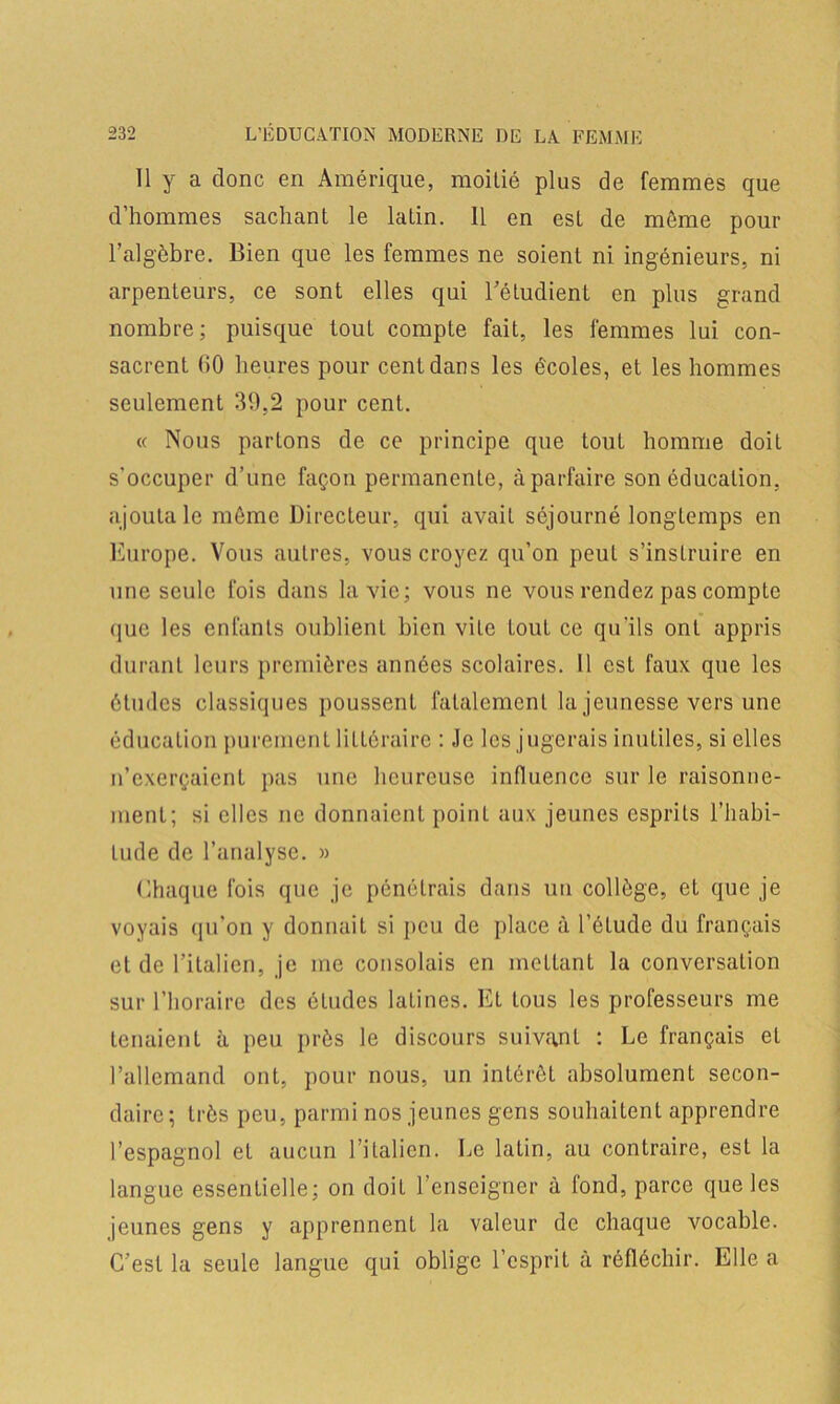 Il y a donc en Amérique, moitié plus de femmes que d’hommes sachant le latin. 11 en est de même pour l’algèbre. Bien que les femmes ne soient ni ingénieurs, ni arpenteurs, ce sont elles qui l’étudient en plus grand nombre ; puisque tout compte fait, les femmes lui con- sacrent (iO heures pour cent dans les écoles, et les hommes seulement 39,2 pour cent. « Nous partons de ce principe que tout homme doit s'occuper d’une façon permanente, à parfaire son éducation, ajouta le même Directeur, qui avait séjourné longtemps en Europe. Vous autres, vous croyez qu’on peut s’instruire en une seule fois dans la vie; vous ne vous rendez pas compte ([ue les enfants oublient bien vile tout ce qu'ils ont appris durant leurs premières années scolaires. Il est faux que les études classiques poussent fatalement la jeunesse vers une éducation purement littéraire : Je les jugerais inutiles, si elles n’exerçaient pas une heureuse influence sur le raisonne- ment; si elles ne donnaient point aux jeunes esprits l’habi- tude de l’analyse. » Chaque fois que je pénétrais dans un collège, et que je voyais qu'on y donnait si peu de place à l’étude du français et de l’italien, je me consolais en mettant la conversation sur l’horaire des études latines. El tous les professeurs me tenaient à peu près le discours suivant : Le français et l’allemand ont, pour nous, un intérêt absolument secon- daire; très peu, parmi nos jeunes gens souhaitent apprendre l’espagnol et aucun l’italien. Le latin, au contraire, est la langue essentielle; on doit l’enseigner à fond, parce que les jeunes gens y apprennent la valeur de chaque vocable. C’est la seule langue qui oblige l’esprit à réfléchir. Elle a