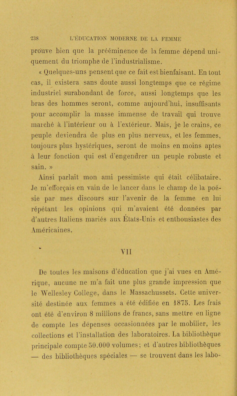 prouve bien que la prééminence de la femme dépend uni- quement du triomphe de l’industrialisme. « Quelques-uns pensent que ce fait est bienfaisant. En tout cas, il existera sans doute aussi longtemps que ce régime industriel surabondant de force, aussi longtemps que les bras des hommes seront, comme aujourd’hui, insuffisants pour accomplir la masse immense de travail qui trouve marché à l’intérieur on à l’extérieur. Mais, je le crains, ce peuple deviendra de plus en plus nerveux, et les femmes, toujours plus hystériques, seront de moins en moins aptes à leur fonction qui est d'engendrer un peuple robuste et sain. » Ainsi parlait mon ami pessimiste qui était célibataire, .le m’efforçais en vain de le lancer dans le champ de la poé- sie par mes discours sur l’avenir de la femme en lui répétant les opinions qui m’avaient été données par d’autres Italiens mariés aux États-Unis et enthousiastes des Américaines. VII De toutes les maisons d’éducation que j’ai vues en Amé- rique, aucune ne m’a fait une plus grande impression que le Wellesley College, dans le Massachussets. Cette univer- sité destinée aux femmes a été édifiée en 1873. Les frais ont été d’environ 8 millions de francs, sans mettre en ligne de compte les dépenses occasionnées par le mobilier, les collections et l’installation des laboratoires. La bibliothèque principale compte 30.000 volumes; et d’autres bibliothèques — des bibliothèques spéciales — se trouvent dans les labo-