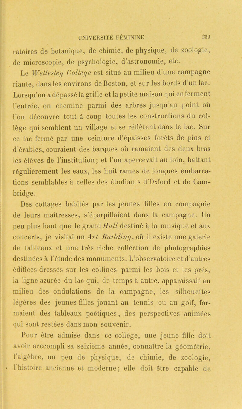 ratoires de botanique, de chimie, de physique, de zoologie, de microscopie, de psychologie, d’astronomie, etc. Le Wellesley College est situé au milieu d'une campagne riante, dans les environs de Boston, et sur les bords d’un lac. Lorsqu’on a dépassé la grille et la petite maison qui enferment l’entrée, on chemine parmi des arbres jusqu’au point où l’on découvre tout à coup toutes les constructions du col- lège qui semblent un village et se réflètent dans le lac. Sur ce lac fermé par une ceinture d’épaisses forêts de pins et d’érables, couraient des barques où ramaient des deux bras les élèves de l’institution; et l’on apercevait au loin, battant régulièrement les eaux, les huit rames de longues embarca- tions semblables à celles des étudiants d’Oxford et de Cam- bridge. Des cottages habités par les jeunes filles en compagnie de leurs maîtresses, s’éparpillaient dans la campagne. Un peu plus haut que le grand Hall destiné à la musique et aux concerts, je visitai un Art Building. où il exisle une galerie de tableaux et une très riche collection de photographies destinées à l’étude des monuments. L’observatoire et d'autres édifices dressés sur les collines parmi les bois et les prés, la ligne azurée du lac qui, de temps à autre, apparaissait au milieu des ondulations de la campagne, les silhouettes légères des jeunes filles jouant au tennis ou au golf, for- maient des tableaux poétiques, des perspectives animées qui sont restées dans mon souvenir. Pour être admise dans ce collège, une jeune fille doit avoir acccompli sa seizième année, connaître la géométrie, l’algèbre, un peu de physique, de chimie, de zoologie, • l’histoire ancienne et moderne ; elle doit être capable de