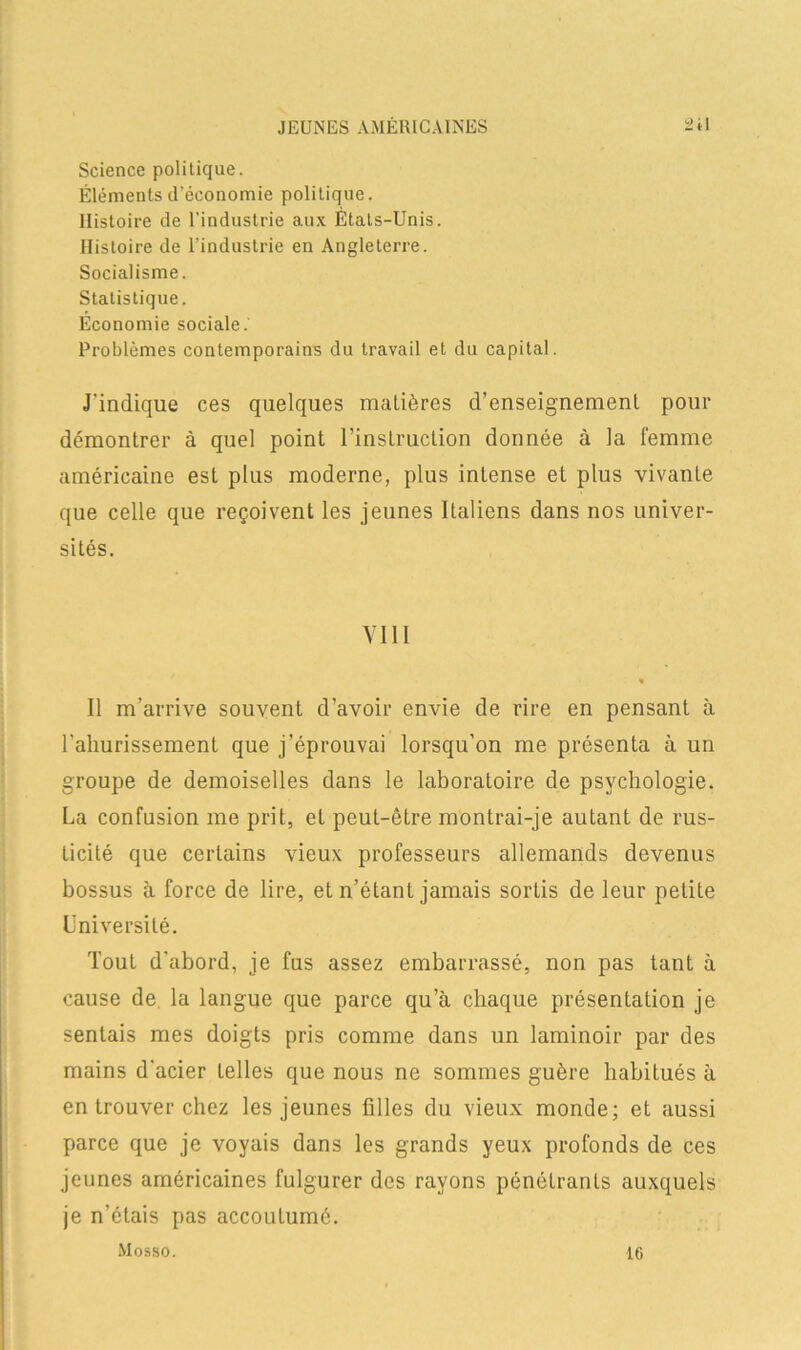 Science politique. Éléments d’économie politique. Histoire de l’industrie aux États-Unis. Histoire de l’industrie en Angleterre. Socialisme. Statistique. Économie sociale.' Problèmes contemporains du travail et du capital. J'indique ces quelques matières d’enseignement pour démontrer à quel point l’instruction donnée à la femme américaine est plus moderne, plus intense et plus vivante que celle que reçoivent les jeunes Italiens dans nos univer- sités. VI11 « Il m’arrive souvent d’avoir envie de rire en pensant à rahurissement que j’éprouvai lorsqu’on me présenta à un groupe de demoiselles dans le laboratoire de psychologie. La confusion me prit, et peut-être montrai-je autant de rus- ticité que certains vieux professeurs allemands devenus bossus à force de lire, et n’étant jamais sortis de leur petite Université. Tout d'abord, je fus assez embarrassé, non pas tant à cause de la langue que parce qu’à chaque présentation je sentais mes doigts pris comme dans un laminoir par des mains d'acier telles que nous ne sommes guère habitués à en trouver chez les jeunes filles du vieux monde; et aussi parce que je voyais dans les grands yeux profonds de ces jeunes américaines fulgurer des rayons pénétrants auxquels je n’étais pas accoutumé. Mosso. 16