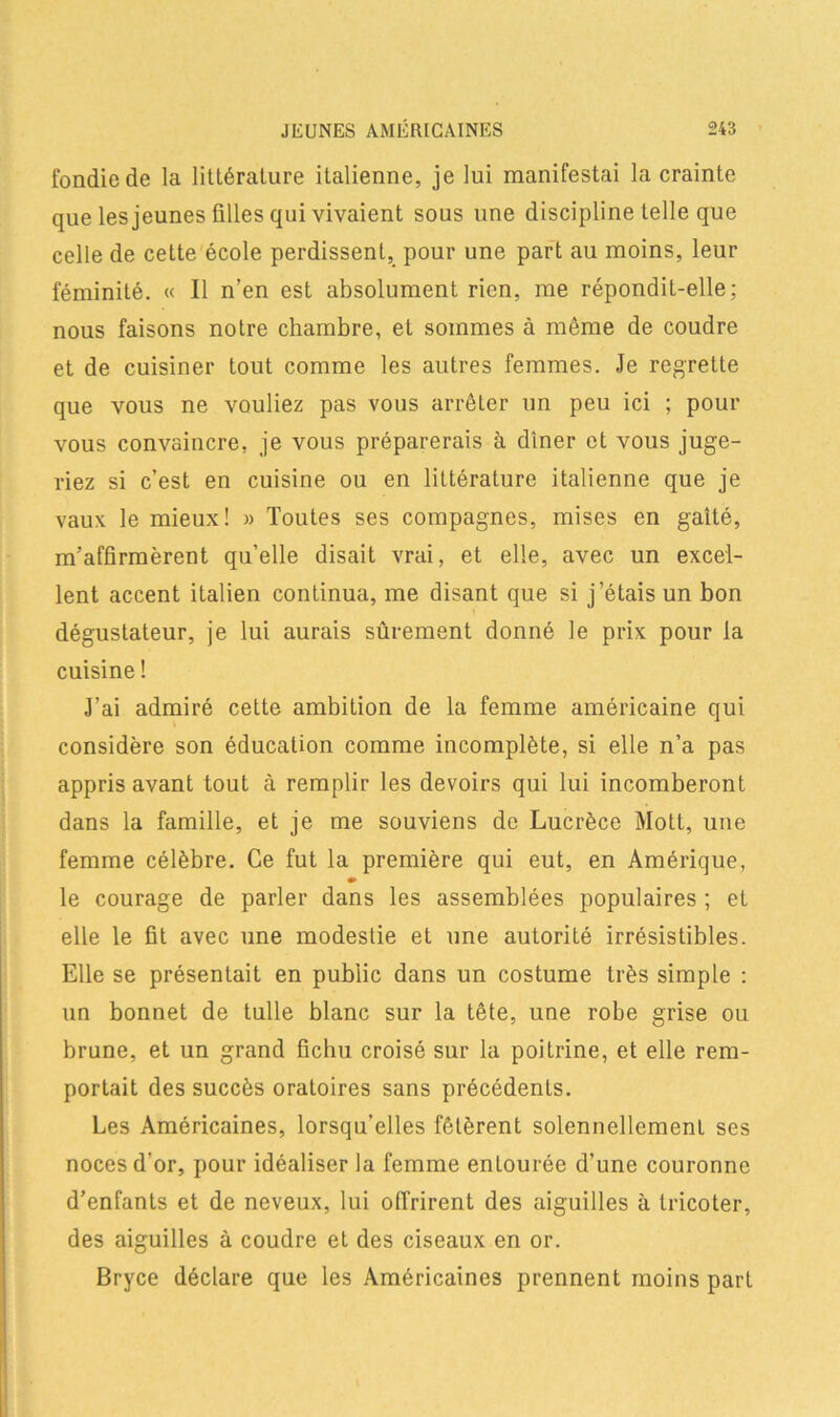 fondiede la littérature italienne, je lui manifestai la crainte que les jeunes filles qui vivaient sous une discipline telle que celle de cette école perdissent, pour une part au moins, leur féminité. « Il n’en est absolument rien, me répondit-elle; nous faisons notre chambre, et sommes à même de coudre et de cuisiner tout comme les autres femmes. Je regrette que vous ne vouliez pas vous arrêter un peu ici ; pour vous convaincre, je vous préparerais à dîner et vous juge- riez si c’est en cuisine ou en littérature italienne que je vaux le mieux! » Toutes ses compagnes, mises en gaîté, m’affirmèrent qu’elle disait vrai, et elle, avec un excel- lent accent italien continua, me disant que si j’étais un bon dégustateur, je lui aurais sûrement donné le prix pour la cuisine ! J’ai admiré cette ambition de la femme américaine qui considère son éducation comme incomplète, si elle n’a pas appris avant tout à remplir les devoirs qui lui incomberont dans la famille, et je me souviens de Lucrèce Mott, une femme célèbre. Ce fut la première qui eut, en Amérique, •» le courage de parler dans les assemblées populaires ; et elle le fit avec une modestie et une autorité irrésistibles. Elle se présentait en public dans un costume très simple : un bonnet de tulle blanc sur la tête, une robe grise ou brune, et un grand fichu croisé sur la poitrine, et elle rem- portait des succès oratoires sans précédents. Les Américaines, lorsqu’elles fêtèrent solennellement ses noces d’or, pour idéaliser la femme entourée d’une couronne d’enfants et de neveux, lui offrirent des aiguilles à tricoter, des aiguilles à coudre et des ciseaux en or. Bryce déclare que les Américaines prennent moins part