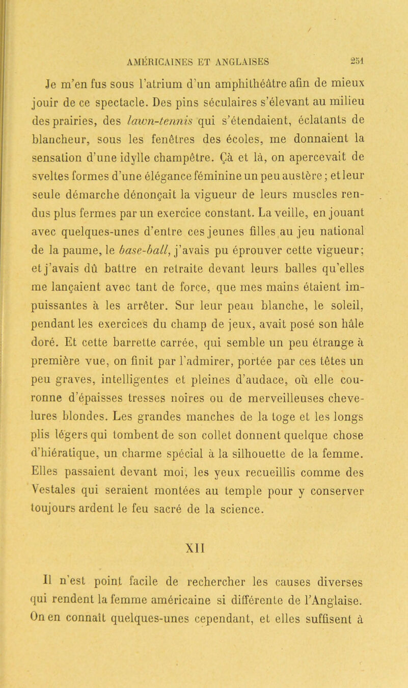 Je m’en fus sous l’atrium d'un amphithéâtre afin de mieux jouir de ce spectacle. Des pins séculaires s’élevant au milieu des prairies, des lawn-tennis qui s’étendaient, éclatants de blancheur, sous les fenêtres des écoles, me donnaient la sensation d’une idylle champêtre. Çà et là, on apercevait de sveltes formes d’une élégance féminine un peu austère ; et leur seule démarche dénonçait la vigueur de leurs muscles ren- dus plus fermes par un exercice constant. La veille, en jouant avec quelques-unes d’entre ces jeunes filles au jeu national de la paume, le base-bail, j’avais pu éprouver cette vigueur; et j’avais dû battre en retraite devant leurs balles qu’elles me lançaient avec tant de force, que mes mains étaient im- puissantes à les arrêter. Sur leur peau blanche, le soleil, pendant les exercices du champ de jeux, avait posé son liâle doré. Et cette barrette carrée, qui semble un peu étrange à première vue, on finit par l’admirer, portée par ces têtes un peu graves, intelligentes et pleines d’audace, où elle cou- ronne d’épaisses tresses noires ou de merveilleuses cheve- lures blondes. Les grandes manches de la toge et les longs plis légers qui tombent de son collet donnent quelque chose d’hiératique, un charme spécial à la silhouette de la femme. Elles passaient devant moi, les yeux recueillis comme des Vestales qui seraient montées au temple pour y conserver toujours ardent le feu sacré de la science. Xll Il n’est point facile de rechercher les causes diverses qui rendent la femme américaine si différente de l’Anglaise. On en connaît quelques-unes cependant, et elles suffisent à