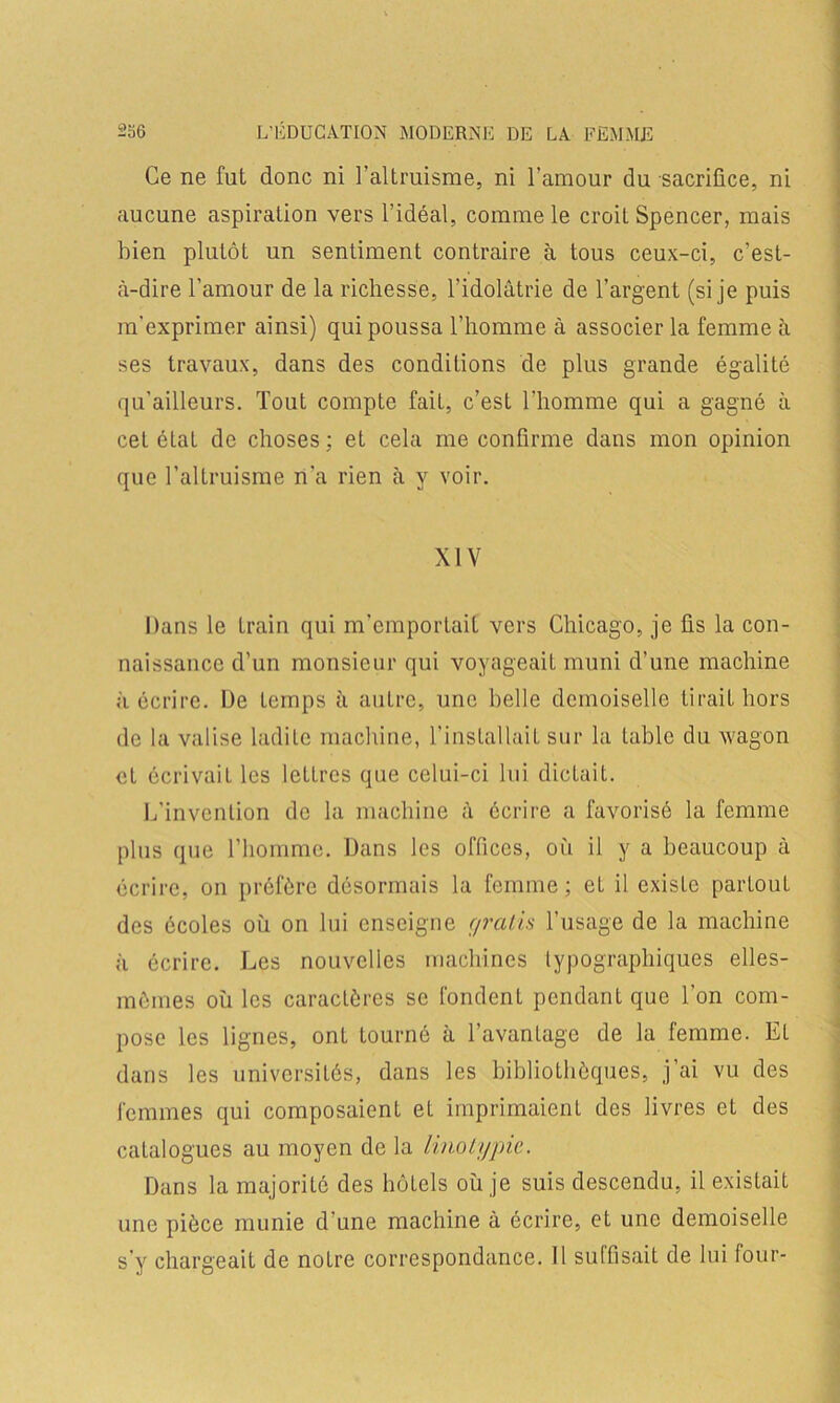 Ce ne fut donc ni l’altruisme, ni l’amour du sacrifice, ni aucune aspiration vers l’idéal, comme le croit Spencer, mais bien plutôt un sentiment contraire à tous ceux-ci, c'est- à-dire l’amour de la richesse, l’idolâtrie de l’argent (si je puis m’exprimer ainsi) qui poussa l’homme à associer la femme à ses travaux, dans des conditions de plus grande égalité qu’ailleurs. Tout compte fait, c’est l’homme qui a gagné à cet état de choses ; et cela me confirme dans mon opinion que l’altruisme n’a rien à y voir. XIV Dans le train qui m’emportait vers Chicago, je fis la con- naissance d’un monsieur qui voyageait muni d’une machine à écrire. De temps à autre, une belle demoiselle tirait hors de la valise ladite machine, l’installait sur la table du wagon et écrivait les lettres que celui-ci lui dicLait. L’invention de la machine à écrire a favorisé la femme plus que l’homme. Dans les offices, où il y a beaucoup à écrire, on préfère désormais la femme ; eL il existe partout des écoles où on lui enseigne ç/ratis l’usage de la machine à écrire. Les nouvelles machines typographiques elles- mêmes où les caractères se fondent pendant que l’on com- pose les lignes, ont tourné à l’avantage de la femme. Et dans les universités, dans les bibliothèques, j’ai vu des femmes qui composaient et imprimaient des livres et des catalogues au moyen de la linotypie. Dans la majorité des hôtels où je suis descendu, il existait une pièce munie d’une machine à écrire, et une demoiselle s’y chargeait de notre correspondance. 11 suffisait de lui four-