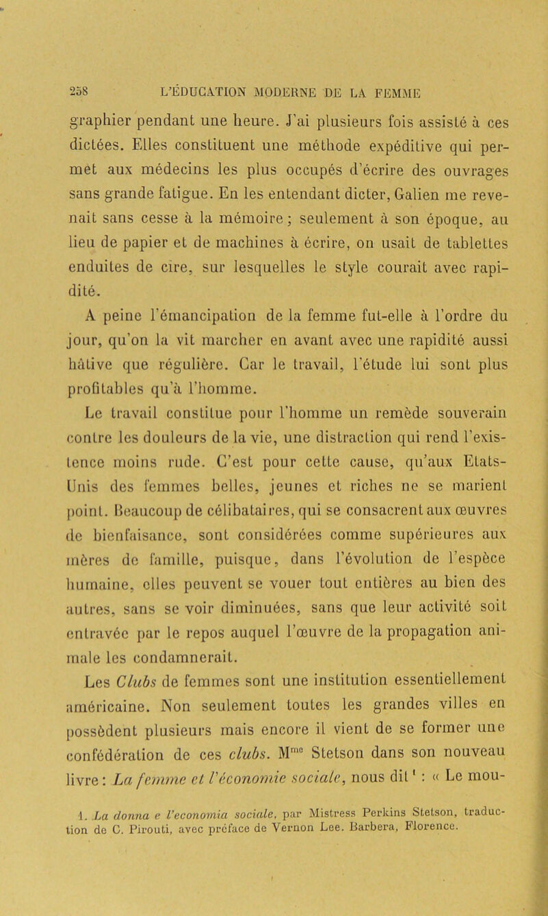 graphier pendant une heure. J’ai plusieurs fois assisté à ces dictées. Elles constituent une méthode expéditive qui per- met aux médecins les plus occupés d’écrire des ouvrages sans grande fatigue. En les entendant dicter, Galien me reve- nait sans cesse à la mémoire ; seulement à son époque, au lieu de papier et de machines à écrire, on usait de tablettes enduites de cire, sur lesquelles le style courait avec rapi- dité. A peine l'émancipation de la femme fut-elle à l’ordre du jour, qu’on la vit marcher en avant avec une rapidité aussi hâtive que régulière. Car le travail, l'étude lui sont plus profitables qu’à l'homme. Le travail constitue pour l’homme un remède souverain contre les douleurs de la vie, une distraction qui rend l’exis- tence moins rude. C’est pour cette cause, qu’aux Etats- Unis des femmes belles, jeunes et riches ne se marient point. Beaucoup de célibataires, qui se consacrent aux œuvres de bienfaisance, sont considérées comme supérieures aux mères de famille, puisque, dans l’évolution de l’espèce humaine, elles peuvent se vouer tout entières au bien des autres, sans se voir diminuées, sans que leur activité soit entravée par le repos auquel l’œuvre de la propagation ani- male les condamnerait. Les Clubs de femmes sont une institution essentiellement américaine. Non seulement toutes les grandes villes en possèdent plusieurs mais encore il vient de se former une confédération de ces clubs. Mmo Stetson dans son nouveau livre : La femme et Véconomie sociale, nous dit1 : « Le mou- 1. La donna e l’economia sociale, par Mistress Perkins Stetson, traduc- tion de C. Pirouti, avec préface de Vernon Lee. Barbera, Florence.