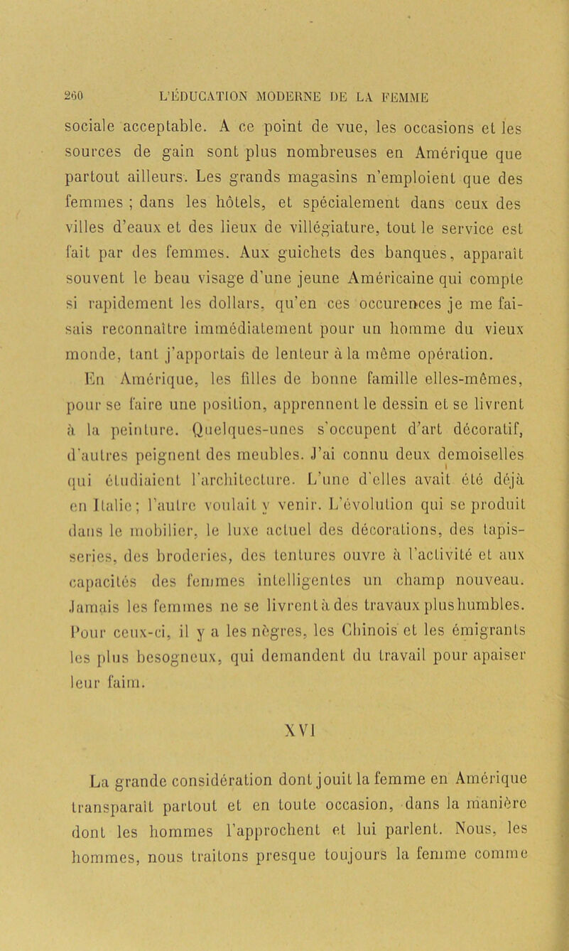 sociale acceptable. A ce point de vue, les occasions et les sources de gain sont plus nombreuses en Amérique que parLout ailleurs. Les grands magasins n’emploient que des femmes ; dans les hôtels, et spécialement dans ceux des villes d’eaux et des lieux de villégiature, tout le service est fait par des femmes. Aux guichets des banques, apparaît souvent le beau visage d’une jeune Américaine qui compte si rapidement les dollars, qu’en ces occurences je me fai- sais reconnaître immédiatement pour un homme du vieux monde, tant j’apportais de lenteur à la même opération. En Amérique, les filles de bonne famille elles-mêmes, pour se faire une position, apprennent le dessin et se livrent à la peinture. Quelques-unes s’occupent d’art décoratif, d’autres peignent des meubles. J’ai connu deux demoiselles qui étudiaient l’architecture. L’une d'elles avait été déjà en Italie; l’autre voulait y venir. L’évolution qui se produit dans le mobilier, le luxe actuel des décorations, des tapis- series, des broderies, des tentures ouvre à l’activité et aux capacités des femmes intelligentes un champ nouveau. Jamais les femmes ne se livrcntàdes travaux plus humbles. Pour ceux-ci, il y a les nègres, les Chinois et les émigrants les plus besogneux, qui demandent du travail pour apaiser leur faim. XVI La grande considération dont jouit la femme en Amérique transparaît partout et en toute occasion, dans la manière dont les hommes l’approchent et lui parlent. Nous, les hommes, nous traitons presque toujours la femme comme