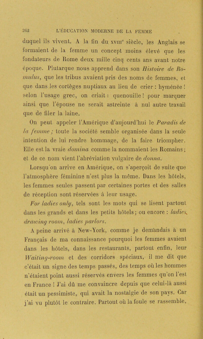 duquel ils vivent. A la fin du xvui° siècle, les Anglais se formaient de la femme un concept moins élevé que les fondateurs de Rome deux mille cinq cents ans avant notre époque. Plutarque nous apprend dans son Histoire de Ro- mulus, que les tribus avaient pris des noms de femmes, et que dans les cortèges nuptiaux au lieu de crier : hyménée ! selon l’usage grec, on criait : quenouille ! pour marquer ainsi que l’épouse ne serait astreinte à nul autre travail que de filer la laine. On peut appeler l’Amérique d’aujourd’hui le Paradis de la femme ; toute la société semble organisée dans la seule intention de lui rendre hommage, de la faire triompher. Elle est la vraie domina comme la nommaienL les Romains; et de ce nom vient l’abréviation vulgaire de donna. Lorsqu'on arrive en Amérique, on s’aperçoit de suite que l’atmosphère féminine n’est plus la même. Dans les hôtels, les femmes seules passent par certaines porLes et des salles de réception sont réservées à leur usage. For ladies only, tels sont les mots qui se lisent partout dans les grands et dans les peLits hôtels; ou encore : ladies.. drawing room, ladies par lors. A peine arrivé à New-York, comme je demandais à un Français de ma connaissance pourquoi les femmes avaient dans les hôtels, dans les restaurants, partout enfin, leur Waiting-room et des corridors spéciaux, il me dit que c’était un signe des temps passés, des temps où les hommes n’éLaient point aussi réservés envers les femmes qu'on l’est en France ! J’ai dû me convaincre depuis que celui-là aussi était un pessimiste, qui avait la nostalgie de son pays. Car j’ai vu plutôt le contraire. Partout où la foule se rassemble,