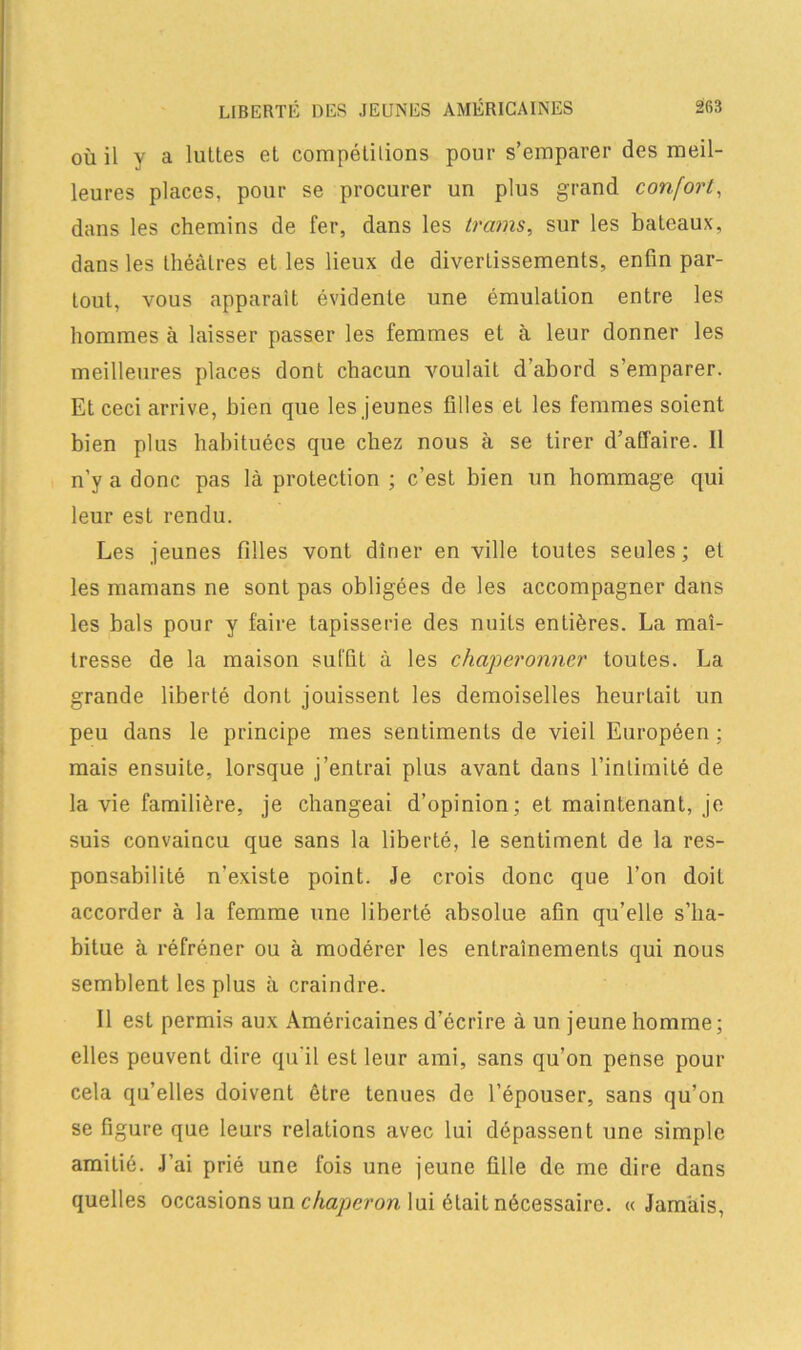 où il y a luîtes et compétitions pour s’emparer des meil- leures places, pour se procurer un plus grand confort, dans les chemins de fer, dans les trams, sur les bateaux, dans les théâtres et les lieux de divertissements, enfin par- tout, vous apparaît évidente une émulation entre les hommes à laisser passer les femmes el à leur donner les meilleures places dont chacun voulait d’abord s’emparer. Et ceci arrive, bien que les jeunes filles et les femmes soient bien plus habituées que chez nous à se tirer d’affaire. Il n’y a donc pas là protection ; c’est bien un hommage qui leur est rendu. Les jeunes filles vont dîner en ville toutes seules ; et les mamans ne sont pas obligées de les accompagner dans les bals pour y faire tapisserie des nuits entières. La maî- tresse de la maison suffit à les chaperonner toutes. La grande liberté dont jouissent les demoiselles heurtait un peu dans le principe mes sentiments de vieil Européen : mais ensuite, lorsque j’entrai plus avant dans l’intimité de la vie familière, je changeai d’opinion; et maintenant, je suis convaincu que sans la liberté, le sentiment de la res- ponsabilité n’existe point. Je crois donc que l’on doit accorder à la femme une liberté absolue afin qu’elle s’ha- bitue à réfréner ou à modérer les entraînements qui nous semblent les plus à craindre. Il est permis aux Américaines d’écrire à un jeune homme; elles peuvent dire qu’il est leur ami, sans qu’on pense pour cela qu’elles doivent être tenues de l’épouser, sans qu’on se figure que leurs relations avec lui dépassent une simple amitié. J’ai prié une fois une jeune fille de me dire dans quelles occasions un chaperon lui était nécessaire. « Jamais,