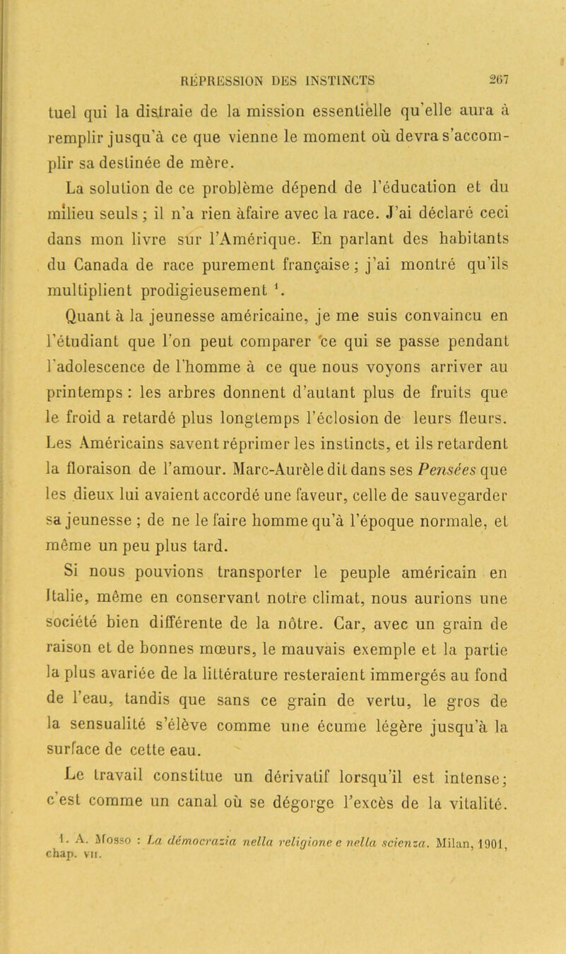 tuel qui la distraie de la mission essentielle qu’elle aura à remplir jusqu’à ce que vienne le moment où devra s’accom- plir sa destinée de mère. La solution de ce problème dépend de l’éducation et du milieu seuls ; il n’a rien àfaire avec la race. J’ai déclaré ceci dans mon livre sur l’Amérique. En parlant des habitants du Canada de race purement française; j’ai montré qu’ils multiplient prodigieusement ‘. Quant à la jeunesse américaine, je me suis convaincu en l’étudiant que l’on peut comparer 'ce qui se passe pendant l'adolescence de l'homme à ce que nous voyons arriver au printemps: les arbres donnent d’autant plus de fruits que le froid a retardé plus longtemps l’éclosion de leurs fleurs. Les Américains savent réprimer les instincts, et ils retardenL la floraison de l’amour. Marc-Aurèle dit dans ses Pensées que les dieux lui avaient accordé une faveur, celle de sauvegarder sa jeunesse ; de ne le faire homme qu’à l’époque normale, et même un peu plus tard. Si nous pouvions transporter le peuple américain en Italie, même en conservant notre climat, nous aurions une société bien différente de la nôtre. Car, avec un grain de raison et de bonnes mœurs, le mauvais exemple et la partie la plus avariée de la littérature resteraient immergés au fond de l’eau, tandis que sans ce grain de vertu, le gros de la sensualité s’élève comme une écume légère jusqu’à la surface de cette eau. Le travail constitue un dérivatif lorsqu’il est intense; c est comme un canal où se dégorge l’excès de la vitalité. I. A. Mosso : La démocrasia nella religione e nella scienza. Milan, 1901 chap. vu.