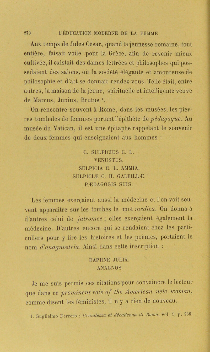 Aux temps de Jules César, quand la jeunesse romaine, tout entière, faisait voile pour la Grèce, afin de revenir mieux cultivée, il existait des dames lettrées et philosophes qui pos- sédaient des salons, où la société élégante et amoureuse de philosophie et d’art se donnait rendez-vous. Telle était, entre autres, la maison de la jeune, spirituelle et intelligente veuve de Marcus, Junius, Brutus h On rencontre souvent à Rome, dans les musées, les pier- res tombales de femmes portant l’épithète de pédagogue. Au musée du Vatican, il est une épitaphe rappelant le souvenir de deux femmes qui enseignaient aux hommes : C. SULPICIUS C. L. VENUSTUS. SULPICIA C. L. AMMIA. SULP1CIÆ C. II. GALB1LLÆ. PÆDAGOGIS SUIS. Les femmes exerçaient aussi la médecine et l’on voit sou- vent apparaître sur les tombes le mol medica. On donnai d’autres celui de jalromee ; elles exerçaient également la médecine. D’autres encore qui se rendaient chez les parti- culiers pour y lire les histoires et les poèmes, portaient le nom d'anagnostria. Ainsi dans cette inscription : DAPHNE JULIA. ANAGNOS Je me suis permis ces citations pour convaincre le lecteur que dans ce prominent vole of lhe Amcriccin new wonicin, comme disent les féministes, il n y a rien de nouveau. 1. Guglielmo Ferrero : Granclezza et décadenza di Roma, vol. 1, p. 238-