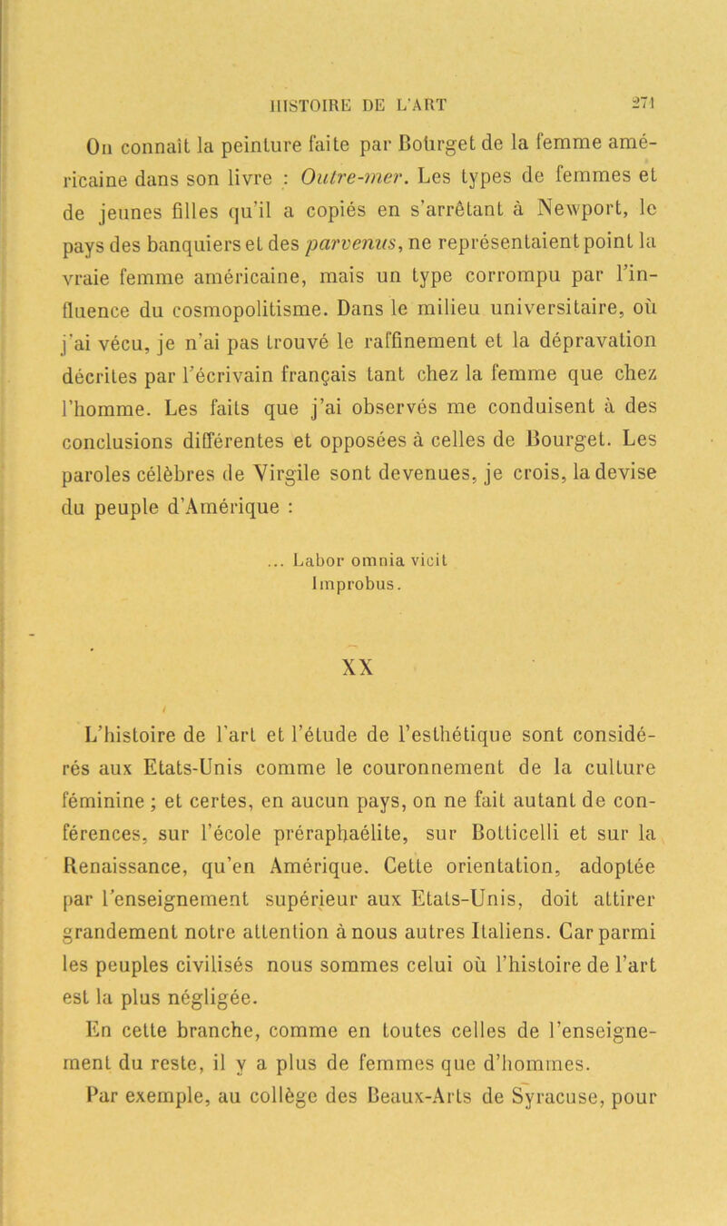 On connaît la peinture faite par Boùrget de la femme amé- ricaine dans son livre : Outre-mer. Les types de femmes et de jeunes filles qu’il a copiés en s’arrêtant à Newport, le pays des banquiers eL des parvenus, ne représentaient point la vraie femme américaine, mais un type corrompu par l’in- fluence du cosmopolitisme. Dans le milieu universitaire, où j'ai vécu, je n’ai pas trouvé le raffinement et la dépravation décrites par l’écrivain français tant chez la femme que chez l’homme. Les faits que j’ai observés me conduisent à des conclusions différentes et opposées à celles de Bourget. Les paroles célèbres de Virgile sont devenues, je crois, la devise du peuple d’Amérique : ... Labor omnia vieil Improbus. XX L’histoire de l’art et l’étude de l’esthétique sont considé- rés aux Etats-Unis comme le couronnement de la culture féminine ; et certes, en aucun pays, on ne fait autant de con- férences, sur l’école préraphaélite, sur Bolticelli et sur la Renaissance, qu’en Amérique. Cette orientation, adoptée par l’enseignement supérieur aux Etats-Unis, doit attirer grandement notre attention à nous autres Italiens. Car parmi les peuples civilisés nous sommes celui où l’histoire de l’art est la plus négligée. En cette branche, comme en toutes celles de l’enseigne- ment du reste, il Y a plus de femmes que d’hommes. Par exemple, au collège des Beaux-Arts de Syracuse, pour