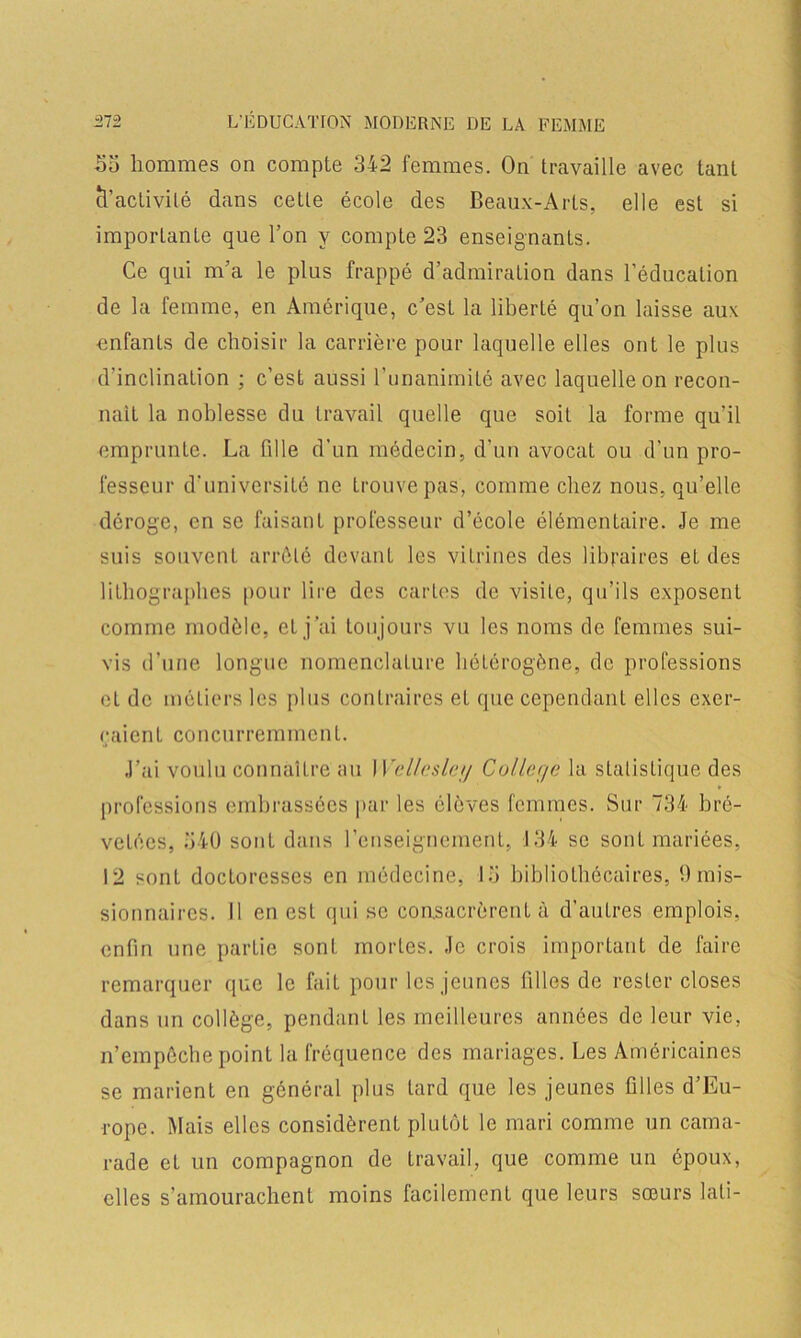 -55 hommes on compte 342 femmes. On travaille avec tant cl’activilé dans ceLle école des Beaux-Arts, elle est si importante que l’on y compte 23 enseignants. Ce qui m’a le plus frappé d’admiration dans l’éducation de la femme, en Amérique, c’est la liberté qu’on laisse aux enfants de choisir la carrière pour laquelle elles ont le plus d’inclination ; c’est aussi l'unanimité avec laquelle on recon- naît la noblesse du travail quelle que soit la forme qu’il emprunte. La fdle d’un médecin, d’un avocat ou d’un pro- fesseur d’université ne trouve pas, comme chez nous, qu’elle déroge, en se faisant professeur d’école élémentaire. Je me suis souvent arrêté devant les vitrines des libraires et des lithographes pour lire des cartes de visite, qu’ils exposent comme modèle, et j ’ai tou jours vu les noms de femmes sui- vis d’une longue nomenclature hétérogène, de professions et de métiers les plus contraires et que cependant elles exer- çaient concurremment. J’ai voulu connaître au I Vellesley College la statistique des professions embrassées par les élèves femmes. Sur 734 bre- vetées, 540 sont dans l’enseignement, 134 se sont mariées, 12 sont doctoresses en médecine, 15 bibliothécaires, h mis- sionnaires. Il en est qui se consacrèrent à d’autres emplois, enfin une partie sont mortes. Je crois important de faire remarquer que le fait pour les jeunes filles de rester closes dans un collège, pendant les meilleures années de leur vie, n’empêche point la fréquence des mariages. Les Américaines se marient en général plus tard que les jeunes filles d’Eu- rope. Mais elles considèrent plutôt le mari comme un cama- rade et un compagnon de travail, que comme un époux, elles s’amourachent moins facilement que leurs sœurs lati-