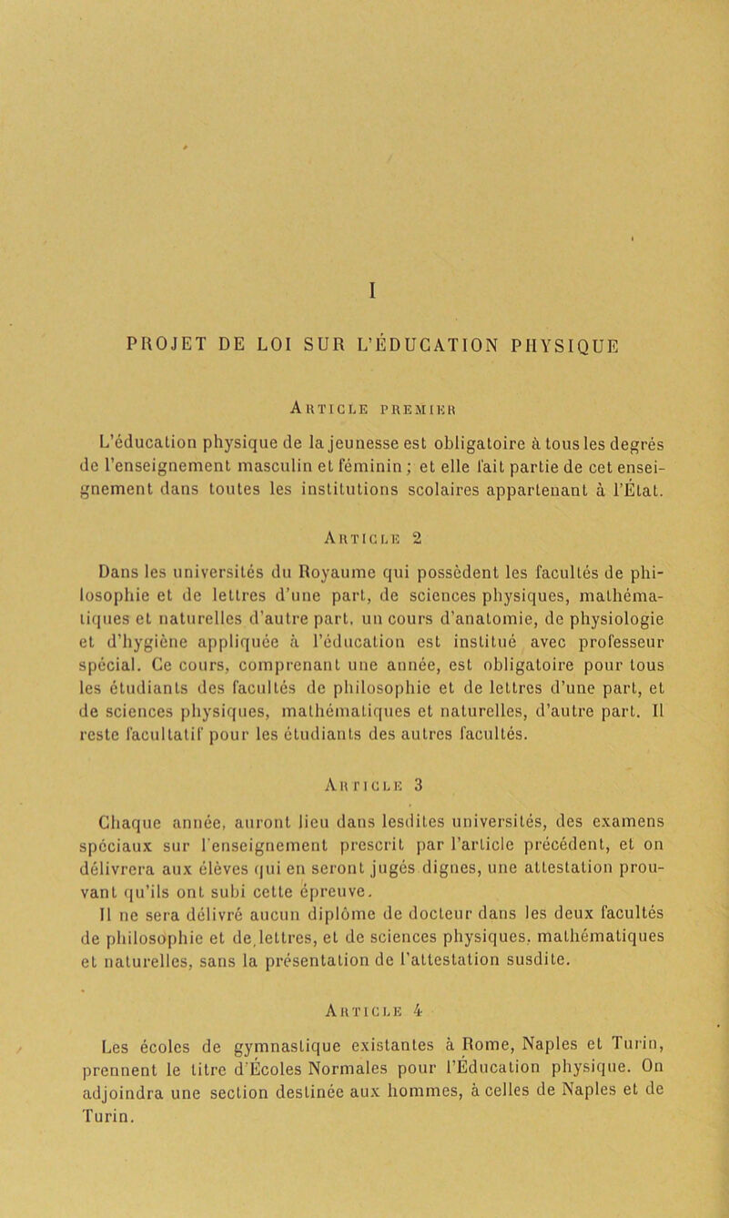 I PROJET DE LOI SUR L’ÉDUCATION PHYSIQUE Article premier L’éducation physique de la jeunesse est obligatoire à tous les degrés de l’enseignement masculin et féminin ; et elle l'ait partie de cet ensei- gnement dans toutes les institutions scolaires appartenant à l’État. Article 2 Dans les universités du Royaume qui possèdent les facultés de phi- losophie et de lettres d’une part, de sciences physiques, mathéma- tiques et naturelles d’autre part, un cours d’anatomie, de physiologie et d’hygiène appliquée à l’éducation est institué avec professeur spécial. Ce cours, comprenant une année, est obligatoire pour tous les étudiants des facultés de philosophie et de lettres d’une part, et de sciences physiques, mathématiques et naturelles, d’autre part. Il reste facultatif pour les étudiants des autres facultés. Article 3 Chaque année, auront lieu dans lesdites universités, des examens spéciaux sur l'enseignement prescrit par l’article précédent, et on délivrera aux élèves qui en seront jugés dignes, une attestation prou- vant qu’ils ont subi cette épreuve. Il ne sera délivré aucun diplôme de docteur dans les deux facultés de philosophie et de,lettres, et de sciences physiques, mathématiques et naturelles, sans la présentation de l’attestation susdite. Article 4 Les écoles de gymnastique existantes à Rome, Naples et Turin, prennent le titre d'Écoles Normales pour 1 Éducation physique. On adjoindra une section destinée aux hommes, à celles de Naples et de Turin.