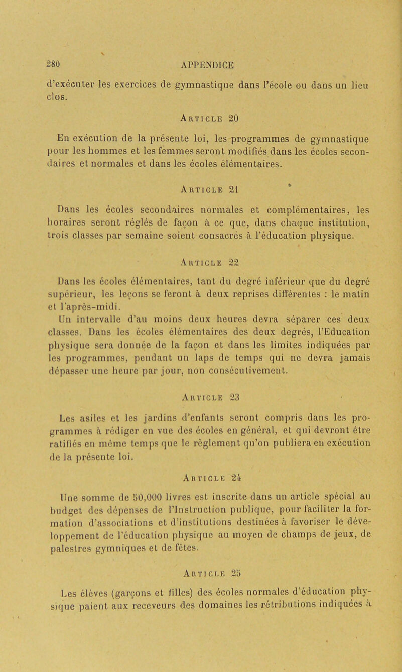 (l’exécuter les exercices de gymnastique dans l’école ou dans un lieu clos. Article 20 En exécution de la présente loi, les programmes de gymnastique pour les hommes et les femmes seront modifiés dans les écoles secon- daires et normales et dans les écoles élémentaires. Article 21 Dans les écoles secondaires normales et complémentaires, les horaires seront réglés de façon à ce que, dans chaque institution, trois classes par semaine soient consacrés à l’éducation physique. Article 22 Dans les écoles élémentaires, tant du degré inférieur que du degré supérieur, les leçons se feront à deux reprises différentes : le matin et l'après-midi. Un intervalle d’au moins deux heures devra séparer ces deux classes. Dans les écoles élémentaires des deux degrés, l’Education physique sera donnée de la façon et dans les limites indiquées par les programmes, pendant un laps de temps qui ne devra jamais dépasser une heure par jour, non consécutivement. Article 23 Les asiles et les jardins d’enfants seront compris dans les pro- grammes à rédiger en vue des écoles en général, et qui devront être ratifiés en même temps que le règlement qu’on publiera en exécution de la présente loi. Article 24 Une somme de 30,000 livres est inscrite dans un article spécial au budget des dépenses de l’Instruction publique, pour faciliter la for- mation d’associations et d’institutions destinées à favoriser le déve- loppement de l’éducation physique au moyen de champs de jeux, de palestres gymniques et de fêtes. Article 23 Les élèves (garçons et filles) des écoles normales d’éducation phy- sique paient aux receveurs des domaines les rétributions indiquées à
