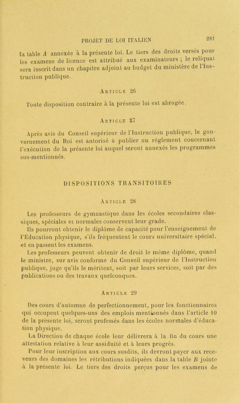 ■la table A annexée à la présente loi. Le tiers des droits versés poul- ies examens de licence est attribué aux examinateurs ; le reliquat sera inscrit dans un chapitre adjoint au budget du ministère de 1 Ins- truction publique. Article 26 Toute disposition contraire à la présente loi est abrogée. Article 27 Après avis du Conseil supérieur de l'Instruction publique, le gou- vernement du Roi est autorisé à publier un règlement concernant l’exécution de la présente loi auquel seront annexés les programmes sus-mentionnés. DISPOSITIONS TRANSITOIRES Article 28 Les prol'esseurs de gymnastique dans les écoles secondaires clas- siques, spéciales et normales conservent leur grade. Ils pourront obtenir le diplôme de capacité pour l’enseignement de l’Education physique, s’ils fréquentent le cours universitaire spécial, et en passent les examens. Les professeurs peuvent obtenir de droit le même diplôme, quand le ministre, sur avis conforme du Conseil supérieur de l'Instruction publique, juge qu’ils le méritent, soit par leurs services, soit par des publications ou des travaux quelconques. Article 29 Des cours d’automne de perfectionnement, pour les fonctionnaires qui occupent quelques-uns des emplois mentionnés dans l’article 10 de la présente loi, seront professés dans les écoles normales d’éduca- tion physique. La Direction de chaque école leur délivrera à la fin du cours une attestation relative à leur assiduité et à leurs progrès. Pour leur inscription aux cours susdits, ils devront payer aux rece- veurs des domaines les rétributions indiquées dans la table B jointe à la présente loi. Le tiers des droits perçus pour les examens de