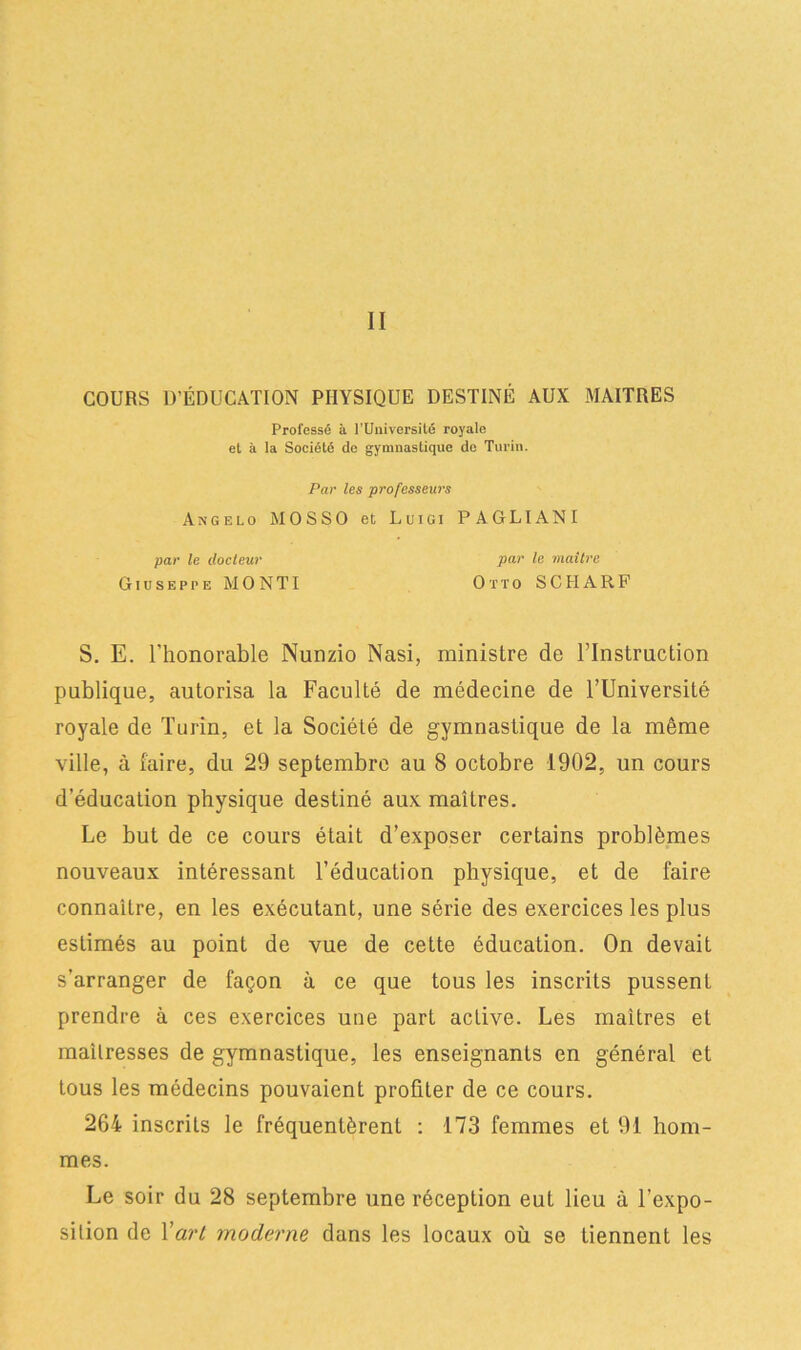 II COURS D’ÉDUCATION PHYSIQUE DESTINÉ AUX MAITRES Professé à l’Université royale et à la Société de gymnastique de Turin. Par les professeurs Axgelo MOSSO et Luigi PAGLIANI par le docteur par le maître Giuseppe MONTI OttoSCHARF S. E. l'honorable Nunzio Nasi, ministre de l’Instruction publique, autorisa la Faculté de médecine de l’Université royale de Turin, et la Société de gymnastique de la même ville, à faire, du 29 septembre au 8 octobre 1902, un cours d’éducation physique destiné aux maîtres. Le but de ce cours était d’exposer certains problèmes nouveaux intéressant l’éducation physique, et de faire connaître, en les exécutant, une série des exercices les plus estimés au point de vue de cette éducation. On devait s'arranger de façon à ce que tous les inscrits pussent prendre à ces exercices une part active. Les maîtres et mailresses de gymnastique, les enseignants en général et tous les médecins pouvaient profiter de ce cours. 264 inscrits le fréquentèrent : 173 femmes et 91 hom- mes. Le soir du 28 septembre une réception eut lieu à l’expo- sition de Yart moderne dans les locaux où se tiennent les