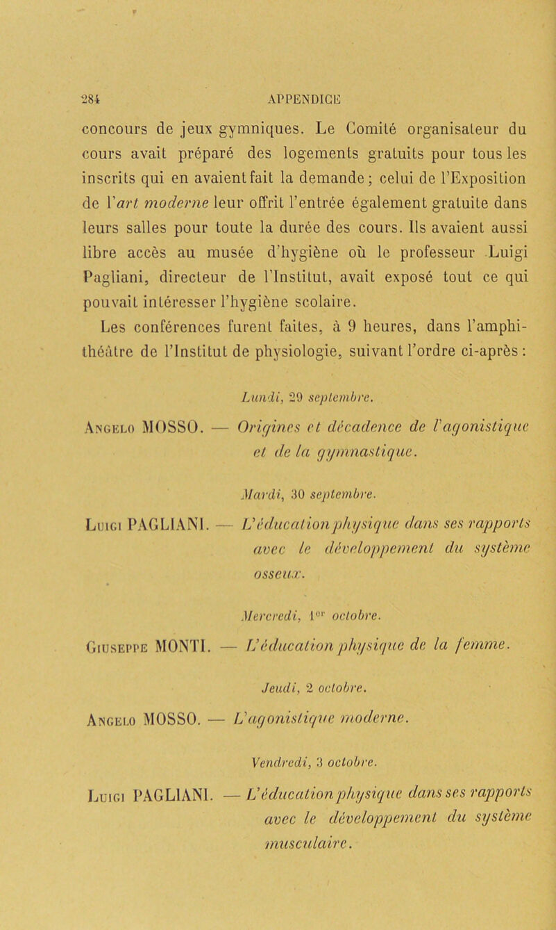 concours de jeux gymniques. Le Comité organisateur du cours avait préparé des logements gratuits pour tous les inscrits qui en avaient fait la demande; celui de l’Exposition de Yart moderne leur offrit l’entrée également gratuite dans leurs salles pour toute la durée des cours. Ils avaient aussi libre accès au musée d'hygiène où le professeur Luigi Pagliani, directeur de l’Institut, avait exposé tout ce qui pouvait intéresser l’hygiène scolaire. Les conférences furent faites, à 9 heures, dans l’amphi- théâtre de l’InstiLut de physiologie, suivant l’ordre ci-après : Lundi, 29 septembre. Angklo MOSSO. — Origines et décadence de l'agonistique et delà gymnastique. Mardi, 30 septembre. Luigi PAGLIANI. — Véducationphysique dans ses rapports avec le développement du système osseux. Mercredi, I01' octobre. Giuseppe MONTE — lJ éducation physique de la femme. Jeudi, 2 octobre. Angelo MOSSO. — L'agonistique moderne. Vendredi, 3 octobre. Luigi PAGLIANI. — L éducationphysique dans ses rapports avec le développement du système musculaire.