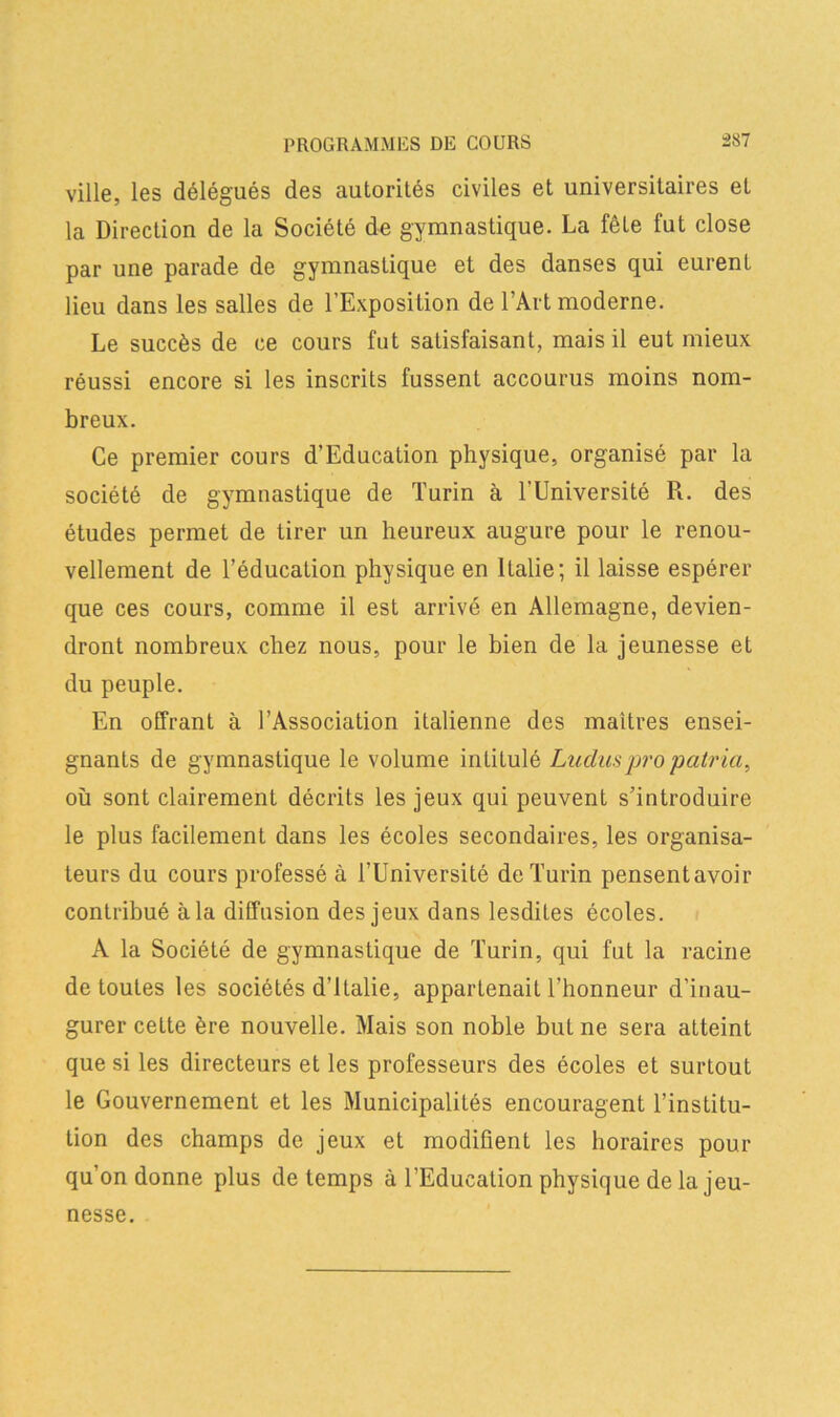 ville, les délégués des autorités civiles et universitaires et la Direction de la Société de gymnastique. La fête fut close par une parade de gymnastique et des danses qui eurent lieu dans les salles de l’Exposition de l’Art moderne. Le succès de ce cours fut satisfaisant, mais il eut mieux réussi encore si les inscrits fussent accourus moins nom- breux. Ce premier cours d’Education physique, organisé par la société de gymnastique de Turin à l'Université R. des études permet de tirer un heureux augure pour le renou- vellement de l’éducation physique en Italie; il laisse espérer que ces cours, comme il est arrivé en Allemagne, devien- dront nombreux chez nous, pour le bien de la jeunesse et du peuple. En offrant à l’Association italienne des maîtres ensei- gnants de gymnastique le volume intitulé Luciuspro patria, où sont clairement décrits les jeux qui peuvent s’introduire le plus facilement dans les écoles secondaires, les organisa- teurs du cours professé à l’Université de Turin pensentavoir contribué à la diffusion des jeux dans lesdites écoles. A la Société de gymnastique de Turin, qui fut la racine de toutes les sociétés d’Italie, appartenait l’honneur d’inau- gurer cette ère nouvelle. Mais son noble but ne sera atteint que si les directeurs et les professeurs des écoles et surtout le Gouvernement et les Municipalités encouragent l’institu- tion des champs de jeux et modifient les horaires pour qu’on donne plus de temps à l’Education physique de la jeu- nesse.