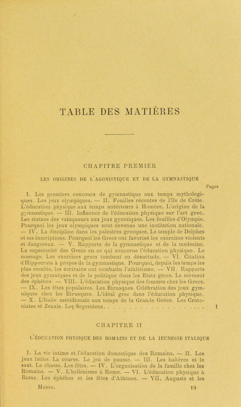 TABLE DES MATIÈRES CHAPITRE PREMIER LES ORIGINES DE L’AGONISTIQUE ET DE LA GYMNASTIQUE I. Les premiers concours de gymnastique aux temps mythologi- ques. Les jeux olympiques. — IL Fouilles récentes de l’île de Crète. L’éducation physique aux temps antérieurs à Homère. L'origine de la gymnastique. — III. Influence de l’éducation physique sur l’art grec. Les statues des vainqueurs aux jeux gymniques. Les fouilles d’Olympie. Pourquoi les jeux olympiques sont devenus une institution nationale. — IV. La discipline dans les palestres grecques. Le temple de Delphes et ses inscriptions. Pourquoi les Grecs ont favorisé les exercices violents et dangereux. — V. Rapports de la gymnastique et de la medecine. La supériorité des Grecs en ce qui concerne l’éducation physique. Le massage. Les exercices grecs tombent en désuétude. — VI. Citation d'Hippocrate à propos de la gymnastique. Pourquoi, depuis les temps les plus reculés, les écrivains ont combattu l’athlétisme. — VII. Rapports des jeux gymniques et de la politique dans les Etats grecs. Le serment des éphébes. — VIII. L’éducation physique des femmes chez les Grecs. — IX. Les fêtes populaires. Les Etrusques. Célébration des jeux gym- niques chez les Etrusques. L’idéal grec dans l’éducation physique. — X. L'Italie méridionale aux temps de la Grande Grèce. Les Croto- niates et Zeuxis. Les, Segestéens CHAPITRE II l’éducation physique des romains et de la jeunesse italique I. La vie intime et l’éducation domestique des Romains. — II. Les jeux latins. La course. Le jeu de paume. — III. Les haltères et le saut. La chasse. Les fêtes. — IV. L’organisation do la famille chez les Romains. — V. L’hellénisme à P>.ome. — VI. L’éducation physique à Rome. Les éphèbes et les fêtes d’Athènes. — VII. Auguste et les Mosso. 19