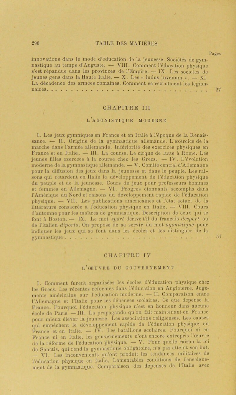 Pages innovations dans le mode d’éducation de la jeunesse. Sociétés de gym- nastique au temps d’Auguste. — VIII. Comment l’éducation physique s’est répandue dans les provinces de l’Empire. — IX. Les sociétés de jeunes gens dans la Haute Italie. — X. Les >< ludus juvenum ». — XI. La décadence des armées romaines. Comment se recrutaient les légion- naires 27 CHAPITRE III l’agonistique moderne I. Les jeux gymniques en France et en Italie à l’époque de la Renais- sance. — II. Origine de la gymnastique allemande. L’exercice de la marche dans l'armée allemande. Infériorité des exercices physiques en France et en Italie. — III. La course. Le cirque de lutte à Rome. Les jeunes filles exercées à la course chez les Grecs. — IV. L’évolution moderne de la gymnastique allemande. — V. Comité central d’Allemagne pour la diffusion des jeux dans la jeunesse et dans le peuple. Les rai- sons qui retardent en Italie le développement de l’éducation physique du peuple et de la jeunesse. Cours de jeux pour professeurs hommes et femmes en Allemagne. — VI. Progrès étonnants accomplis dans l’Amérique du Nord et raisons du développement rapide de l'éducation physique. — VII. Les publications américaines et l’état actuel de la littérature consacrée à l’éducation physique en Italie. — VIII. Cours d’automne pour les maîtres de gymnastique. Description de ceux qui se font à Boston.— IX. Le mot sport dérive t’il du français desport ou de l’italien diporto. On propose de se servir du mot agonistique pour indiquer les jeux qui se font dans les écoles et les distinguer de la gymnastique 51 CHAPITRE IV L ’ UE U V II E DU G O U V E U N E M E N T 1. Comment furent organisées les écoles d’éducation physique chez les Grecs. Les récentes réformes dans 1 éducation en Angleterre. Juge- ments américains sur l’éducation moderne. — II. Comparaison entre l’Allemagne et l’Italie pour Ic3 dépenses scolaires. Ce que dépense la France. Pourquoi l’éducation physique n'est en honneur dans aucune école de Paris. —111. La propagande qu’on fait maintenant en France pour mieux élever la jeunesse. Les associations religieuses. Les causes qui empêchent le développement, rapide de 1 éducation physique en France et en Italie. — IV. Les bataillons scolaires. Pourquoi ni en France ni en Italie, les gouvernements n’ont encore entrepris l’œuvre de la réforme de l’éducation physique. — V. Pour quelle raison la loi de Sanclis, qui rend la gymnastique obligatoire, n’a pas atteint son but. YI. Les inconvénients qu’ont produit les tendances militaires do l'éducation physique en Italie. Lamentables conditions de 1 enseigne- ment de la gymnastique. Comparaison des dépenses de lTlalie avec