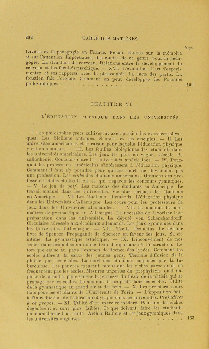 Lavisse et la pédagogie en France. Renan. Etudes sur la mémoire et sur 1 attention. Importances des études de ce genre pour la péda- gogie. La structure du cerveau. Relations entre le développement du cerveau et les facultés psychique. — XVI. L’évolution. L’art d'expéri- menter et ses rapports avec la philosophie. La lutte des partis. La lonction fait 1 organe. Comment on peut développer les Facultés philosophiques CHAPITRE VI l’éducation physique dans les universités I. Les philosophes grecs cultivèrent avec passion les exercices physi- ques. Les Siciliens antiques. Socrate et ses disciples. — II. Les universités américaines et la raison pour laquelle l’éducation physique y est en honneur. — 111. Les feuilles biologiques des étudiants dans les universités américaines. Les jeux les plus en vogue. L’école de callisthénic. Concours entre les universités américaines. — IV. Pour- quoi les professeurs américains s'intéressent à l’éducation physique. Comment il faut s’y prendre pour que les sports ne deviennent pas une profession. Les clubs des étudiants américains. Opinions des pro- fesseurs et des étudiants en ce (pii regarde les concours gymniques. — V. Le jeu de golf. Les maisons des étudiants en Amérique. Le travail manuel dans les Universités. Vie plus sérieuse des étudiants en Amérique. — VI. Les étudiants allemands. L’éducation physique dans les Universités d’Allemagne. Les cours pour les professeurs de jeux dans les Universités allemandes. — VIL Le manque de bons maîtres de gymnastique en Allemagne. La nécessité de favoriser leur préparation dans les universités. Le député von Schenckendorff. Circulaire adressée aux étudiants allemands. Les jeux gymniques dans les Universités d'Allemagne. — VIII. Tacite. Demolins. Le dernier livre de Spencer. Propagande de Spencer en faveur des jeux. Sa vie intime. La gymnastique esthétique. — IX. L’inconvénient de nos écoles dans lesquelles on donne trop d’importance à l’instruction. Le tort que cause au pays l’examen de licence des lycées. Comment les écoles altèrent la santé des jeunes gens. Terrible diffusion de la phtisie par les écoles. La mort des étudiants emportés par la tu- berculose-. Les pauvres meurent moins que les lâches parce qu’ils ne fréquentent pas les écoles. Mesures urgentes de prophylaxie qu’il im- porte de prendre pour sauver la jeunesse du fléau de la phtisie qui se propage par les écoles. Le manque de propreté dans les écoles. Utilité de la gymnastique au grand air et des jeux. — X. Les premiers cours faits pour les étudiants de l’Université de Turin. — L’opposition faite à l’introduction de l’éducation physique dans les universités. Préjudices à. ce propos. — XI. Utilité d’un exercice modéré. Pourquoi les riches dégénèrent et sont plus faibles. Ce que doivent faire les étudiants pour améliorer leur santé. ArLhur Balfour et les jeux gymniques dans les universités anglaises