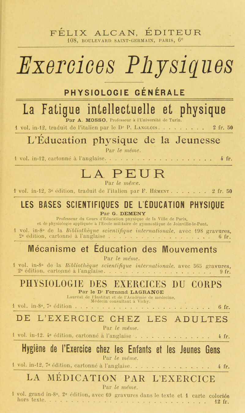 FELIX ALCAN, EDITEUR 108, BOULEVARD SAINT-GERMAIN, PARIS, 6° Exercices Physiques PHYSIOLOGIE GÉNÉRALE La Fatigue intellectuelle et physique Par A. MOSSO, Professeur à PUniversité de Turin. •1 vol. in-12, traduit de l’italien par le Dr P. Langlois 2 fr. 50 r L’Education physique de la Jeunesse Par le même. 1 vol. in-12, cartonné à l’anglaise 4 fr. LA PEUR Par le même. 1 vol. in-12, 3e édition, traduit de l’italien par F. Hésient 2 fr. 50 LES BASES SCIENTIFIQUES DE L ÉDUCATION PHYSIQUE Par G. DEMENY Professeur du Cours d’Education pnysique de la Ville de Paris, et de physiologie appliquée à l’Ecole militaire de gymnastique de Joinville-le-Pont. 1 vol. in-8° de la Bibliothèque scientifique internationale, avec 198 gravures, 2° édition, cartonné à l’anglaise 6 fr. Mécanisme et Éducation des Mouvements Par le même. 1 vol. in-8° de la Bibliothèque scientifique internationale, avec 565 gravures, 2e édition, cartonné à l'anglaise 9 fr. PHYSIOLOGIE DES EXERCICES DU CORPS Par le Dr Fernand LAGRANGE Lauréat de l’Institut et de l’Académie de médecine, Médecin consultant à Vichy. 1 vol. in-8°, 7® édition 6 fr. DE L’EXERCICE CHEZ LES ADULTES Par le même. 1 vol. in-12. 4° édition, cartonné à l’anglaise 4 fr. Hygiène de l’Exercice chez les Enfants et les Jeunes Gens Par le même. 1 vol. in-12, 7® édition, cartonné à l’anglaise 4 fr. LA MÉDICATION PAR L’EXERCICE Par le même. 1 vol. grand in-8°. 2® édition, avec 69 gravures dans le texte et 1 carte coloriée hors texte fr