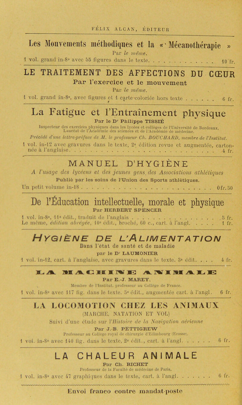 Les Mouvements méthodiques et la « ' Mécanothérapie » Par le même. 1 vol. grand in-8° avec 55 figures dans le texte 10 fr. LE TRAITEMENT DES AFFECTIONS DU CŒUR Par l’exercice et le mouvement Par le même. 1 vol. grand in-8°, avec figures cl 1 carte-coloriée hors texte 6 IV. La Fatigue et l’Entraînement physique Par le Dr Philippe TISSIÉ Inspecteur des exercices physiques dans les lyréos et. collèges de l'Université de Bordeaux, Lauréat de l'Académie des sciences et de l’Académie do médecine. Précédé d'une lettre-préface de M. le professeur Ch. BOUCHARD, membre de l'Institut. 1 vol. in-l2 avec gravures dans le texte, 2» édition revue et augmentée, carton- née à l’anglaise. 4 IV. MANUEL D’HYGIÈNE A l'image des lycéens cl des jeunes gens. des Associations athlétiques Publié par les soins de l'Union des Sports athlétiques. Un petit volume in-18 0fr.50 De l’Éducation intellectuelle, morale et physique Par HERBERT SPENCER 1 vol. in-8°, -H0 édit., traduit de l’anglais 5 fr. Le même, édition abrégée, 10° édit., broché, 80 e., cart. à l’angl 1 fr. Hygiène de uAlimentation Dans l'état de santé et de maladie par le Dr L AUMONIER 1 vol. in-12, cart. à l’anglaise, avec gravures dans le texte. 3° édit. ... 4 fr. a.yiL m^ciiirvE: Par E.-J. MAREY, Mombrc do l'Institut, professeur nu Collège do Franco. 1 vol. in-8° avec 117 fig. dans le texte. 5° édit., augmentée cart. à l’angl. 6 fr. LA LOCOMOTION CHEZ LES ANIMAUX (MARCHE. NATATION ET VOL) Suivi d’une étude sur VHistoire de la Navigation aérienne Par J.-B. PETTIGREW Professeur au College royal de chirurgie d'Edimbourg (Ecosse). -I voi. in-S° avec 140 fig. dans le texte, 2° édit., cart. à l’angl 6 fr. LA CHALEU R ANIMALE Par Ch. RICHET Professeur de la Faculté de médecine de Paris. \ vol. in-8° avec 47 graphiques dans le texte, cart. à l’angl 6 fr. Envoi franco contre mandat-poste
