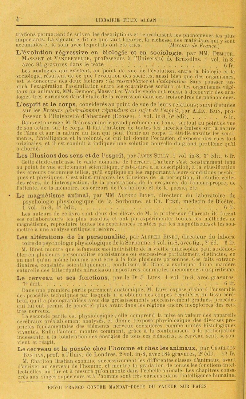 trations permettent de suivre les descriptions et reproduisent les phénomènes les plus importants. La signature dit ce cpie vaut l’œuvre, la richesse des matériaux qui y Sont accumulés et le soin avec lequel ils ont été triés. (Mercure de France.) L’évolution régressive en biologie et en sociologie, par MM. Demoor, Massart et Vandervelde, professeurs à l’Université de Bruxelles. 1 vol. in-8! avec 84 gravures dans le texte 0 fr. Les analogies qui existent, au point de vue de l’évolution, entre la biologie et la sociologie, résultent de ce que l’évolution des sociétés, aussi bien que des organismes, est le concours des deux facteurs : la ressemblance et l'adaptation. Sans pousser jus- qu’à l’exagération l’assimilation entre les organismes sociaux et les organismes végé- taux ou animaux, MM. Demoor, Massart et Vandervelde ont réussi à découvrir des ana- logies très curieuses dans l’étude de la régression dans ces trois ordres de phénomènes. L’esprit et le corps, considérés au point de vue de leurs relations ; suivi d’études sur les Erreurs généralement répandues au sujet de l'esprit, par Alex. Bain, pro- fesseur à l’Université d’Aberdeen (Ecosse). 1 vol. in-8, 6e édit C fr. Dans cet ouvrage, M. Bain examine le grand problème de Faille, surtout au point de vue de son action sur le corps. 11 fait l’histoire de toutes les théories émises sur la nature de l’âme et sur la nature du lien qui peut l'unir au corps. Il étudie ensuite les senti- ments, l’intelligence et la volonté, ce qui lui donne l’occasion d’exposer des vues fort originales, et il est conduit à indiquer une solution nouvelle du grand problème qu’il a abordé. Les illusions des sens et de l’esprit, par James Sully. 1 vol. in-8, 3° édit. t’> fr. Cette élude embrasse le vaste domaine de l’erreur. L’auteur s’est constamment tenu au point de vue strictement scientifique, c’est-à-dire à la description, à la classification des erreurs reconnues telles, qu’il explique en les rapportant à leurs conditions psychi- ques cl physiques. C’est ainsi qu’après les illusions de la perception, il étudie celles (les rêves, de l'introspection, de la pénétration, de la croyance, de l’amour-propre, de l’attente, de la mémoire, les erreurs de l’esthétique et de la poésie, etc. Le magnétisme animal, par MM. Alfred Binet, directeur du laboratoire de psychologie physiologique 'de la Sorbonne, et Cn. Féré, médecin de Bicêtre. 1 vol. in-8, 1° édit 6 fr. Les auteurs de ce livre sont deux des élèves de M. le professeur Charcot; ils furent ses collaborateurs les plus assidus, et ont pu expérimenter toutes les méthodes de magnétisme, reproduire toutes les expériences relatées par les magnétiseurs et les sou- mettre à une analyse critique el sévère. Les altérations de la personnalité, par Alfred Binet, directeur du labora toirede psychologie physiologique de laSorbonne. 1 vol. in-8, avec (ig., 2° éd. G fr, M. Binet montre que le fameux moi indivisible de la vieille philosophie peut sèdédoüf bler en plusieurs personnalités coexistantes ou successives parfaitement distinctes, cn un mot qu’un méjue homme peut être à la fois plusieurs personnes. Ces faits extraor- dinaires, constatés scientifiquement, conduisent M. Binet à expliquer d’une manière naturelle des fnils réputés miracles ou impostures, comme les phénomènes du spiritisme. Le cerveau et ses fonctions, par le IV J. Luys. 1 vol. in-8, avec gravures, 7e édit 6 fr. Dans une première parLie purement anatomique, M. Luys expose,d’abord l’ensemble des procédés techniques par lesquels il a obtenu des coupes régulières.du tissu céré- bral, qu'il a photographiées avec des grossissements successivement gradués, procédés ipii lui ont permis de pénélre'r plus avant dans les régions encore inexplorées des cen- tres nerveux. La seconde partie est physiologique; elle comprend la mise en valeur des appareils Cérébraux préalablement analysés, et donne l’exposé physiologique des diverses pro- priétés fondamentales des éléments nerveux considérés comme unités histologiques vivantes. Enfin l’auteur montre comment, grâce à la combinaison, à la participation incessante, à la totalisation des énergies de fous.ces éléments, le cerveau sent, se sou- vient et réagit. Le cerveau et la pensée chez l’homme et chez les animaux, par Charlton Bastian, prof, à l’Univ. de Londres. 2 vol. in-8, avec 184 gravures, 2°édit. 12 fr. M. Charlton Bastian examine successivement les différentes classes d’animaux, avant d’arriver au cerveau de l’homme, et montre la gradation de toutes les fonctions intel- lectuelles. au fur et à mesure qu'on monte dans l’échelle animale. Les chapitres consa- crés aux singes supérieurs et à l’homme sont très curieux; dans l’intelligence humaine,