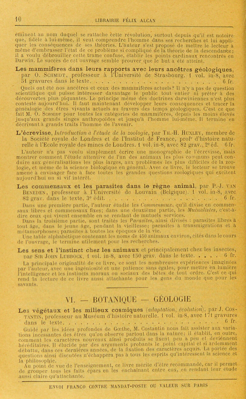 éminenl au nom duquel se rattache cette révolution, surtout depuis qu’il est notoire que, lidèle à lui-même, il veut comprendre l’homme dans ses recherches et lui appli- quer les conséquences de ses théories. L’auteur s’est proposé de mettre le lecteur à même d’embrasser l’état de ce problème si compliqué de la théorie de la descendance; il a voulu débrouiller cette trame confuse, établir les points cardinaux rencontrés en Darwin. Le succès de cet ouvrage semble prouver que le but a été atteint. Les mammifères dans leurs rapports avec leurs ancêtres géologiques, par 0. Schmidt, professeur à l’Université de Strasbourg. 1 vol. in-8, avec 51 gravures dans le texte 6 i'r. Quels ont été nos ancêtres et ceux des mammifères actuels? 11 n’y a pas de question scientifique qui puisse intéresser davantage le public tout entier ni prêter à des découvertes plus piquantes. Le principe même des doctrines darwiniennes n'est plus contesté aujourd’hui. 11 faut maintenant développer leurs conséquences et tracer la généalogie des êtres vivants actuels au travers des temps géologiques. C’est ce que fait AI. O. Schmidt pour toutes les catégories de mammifères, depuis les moins élevés jusqu’aux grands singes anthropoïdes et jusqu’à l’homme lui-même. 11 termine en décrivant à grands traits l’homme de l’avenir. L’écrevisse, Introduction à l'étude de la zoologie, par Tu.-II. Huxley, membre de la Société royale de Londres et de l’Institut de France, prof1' d’histoire natu- relle à l’Ecole royale des mines de Londres. 1 vol. in-8, avec 82 grav., 2e éd. G fr. L’auteur n’a pas voulu simplement écrire une monographie de l’écrevisse, mais montrer comment l’étude attentive de l’un des animaux les plus communs peut con- duire aux généralisations les plus larges, aux problèmes les plus difficiles de la zoo- logie, et même de la science biologique en général. Avec ce livre, le lecteur se trouve amené a envisager face à face toutes les grandes questions zoologiqucs qui excitent aujourd’hui un si vif intérêt. Les commensaux et les parasites dans le règne animal, par P.-J. van Beneiikn, professeur à l’Université de Louvain (Belgique). 1 vol. in-8, avec 82 grav. dans le texte, 3° édit 6 fr. Dans une première partie, l’auteur étudie les Commensaux, qu’il divise en commen- saux libres et commensaux fixes; dans une deuxième partie, les Mutualistes, c’est-à- dire ceux i]11i vivent ensemble en se rendant do mutuels services. Dans la troisième partie, sont frai Lés les Parasites, ainsi divisés : parasites libres à tout âge, dans le jeune âge, pendant la vieillesse; parasites à transmigrations et à métamorphoses; parasites à toutes les époques de la vie. l ue table alphabétique contenant les noms (Le 4ü0 animaux environ, cités dans le cours de l’ouvrage, le termine utilement pour les recherches. Les sens et l’instinct chez les animaux cl principalement chez les insectes, nar Sir John Lubuock. I vol. in-8, avec 150 grav. dans le texte G fr. La principale originalité de ce livre, ce sont les nombreuses expériences imaginées par l’auteur, avec une ingéniosité et une patience sans égales, pour mettre en lumière l’intelligence et les instincts moraux ou sociaux des bêtes de tout ordre. C’est ce qui rend la lecture de ce livre aussi attachante pour les gens du monde que pour les savan Ls. VI. — BOTANIQUE — GÉOLOGIE Les végétaux et les milieux cosmiques [adaptation, évolution), par J. Cos- tantin, professeur au Muséum d’histoire naturelle. I vol. in-8, avec 171 gravures dans le texte ^ *r- Guidé par les idées profondes de Goethe, M. Cos tan tin nous fait assister aux varia- tions incessantes des êtres qu’on observe partout dans la nature; il établit, en outre, comment les caractères nouveaux ainsi produits se fixent peu à peu et deviennent héréditaires. 11 élucide par des arguments probants le .point capital et si ardemment débattu, dans ces dernières années, de la fixation des caractères acquis. La portée des questions ainsi discutées n’échappera pas à tous les esprits qu intéressent la science et la philosophie. .... ,, . Au point de vue de l’enseignement, ce livre mérite d etre recommande, car il permet de grouper tous les faits épars en les enchaînant entre eux, eu rendant leui éludé aussi claire qu’attachante.