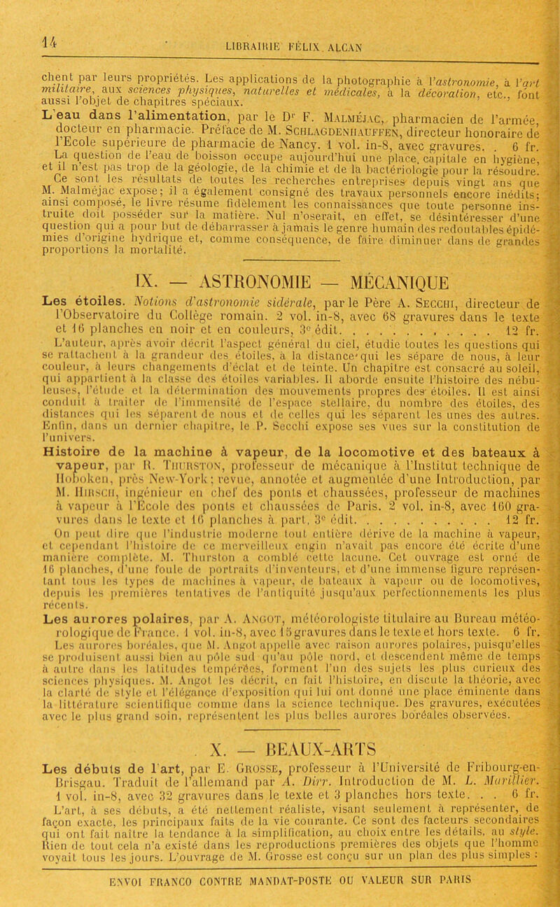 ehent par leurs propriétés. Les applications de la photographie à l'astronomie à Y art militaire, aux sciences physiques, naturelles et médicales, à la décoration. etc. font aussi 1 objet de chapitres spéciaux. L'eau dans l’alimentation, par le D1' F. Malméjac, pharmacien de l’armée docteur en pharmacie. Préface de M. Schlagdenhauffen, directeur honoraire dé 1 Ecole supérieure de pharmacie de Nancy. 1 vol. in-8, avec gravures. . 6 f’r. La question de l’eau de boisson occupe aujourd’hui une place, capitale en hygiène et il n’est pas trop de la géologie, de la chimie et de la bactériologie pour la résoudre! Ce sont les résultats de toutes les recherches entreprises depuis vingt ans que M. Malméjac expose; il a également consigné des travaux personnels encore inédits; ainsi composé, le livre résume fidèlement les connaissances que toute personne ins- truite doit posséder sur la matière. Nul n’oserait, en effet, se désintéresser d’une question qui a pour but de débarrasser à jamais le genre humain des redoutables épidé- mies d’origine hydrique et, comme conséquence, de faire diminuer dans de grandes proportions la mortalité. IX. — ASTRONOMIE — MÉCANIQUE Les étoiles. Notions d'astronomie sidérale, parle Père A. Secciii, directeur de l’Observatoire du Collège romain. 2 vol. in-8, avec 68 gravures dans le texte et 16 planches en noir et en couleurs, 3° édit 12 fr. L’auteur, après avoir décrit l'aspect général du ciel, étudie toutes les questions qui se rattachent à la grandeur des étoiles, a la distance*qui les sépare de nous, à leur couleur, à leurs changements d’éclat et de teinte. Un chapitre est consacré au soleil, qui appartient à la classe des éluiles variables. 11 aborde ensuite l’histoire des nébu- leuses, l’étude cl la détermination des mouvements propres des' étoiles. 11 est ainsi conduit à traiter «le l'immensité de l’espace stellaire, du nombre des étoiles, des distances qui les séparent de nous et de celles qui les séparent les unes des autres. Enfin, dans un dernier chapitre, le P. Secciii expose ses vues sur la constitution de l’univers. Histoire de la machine à vapeur, de la locomotive et des bateaux à vapeur, par 11. Tiiurston, professeur de mécanique à l’Institut technique de llnnoken, près New-York; revue, annotée et augmentée d’une Introduction, par M. Hirsch, ingénieur en chef des ponts et chaussées, professeur de machines à vapeur à l’Ecole des ponts et chaussées de Paris. 2 vol. in-8, avec 160 gra- vures dans le texte et 16 planches h part, 3e édit 12 fr. On peut dire que l’industrie moderne tout entière dérive île la machine à vapeur, et cependant l’histoire de ce merveilleux engin n’avait pas encore été écrite d’une manière complète. M. Thurston a comblé cette lacune. Cet ouvrage est orné de lü planches, d’une foule de portraits d’inventeurs, et d’une immense figure représen- tant tous les types de machines à vapeur, de bateaux à vapeur ou de locomotives, depuis les premières tentatives de l’antiquité jusqu’aux perfectionnements les plus récents. Les aurores polaires, par A. Angot, météorologiste titulaire au Bureau météo- rologique de France. 1 vol. in-8, avec lSgravures dans le texte et hors texte. 6 fr. Les aurores boréales, que M. Angot appelle avec, raison aurores polaires, puisqu’elles \ se produisent aussi bien au pôle sud qu’au pôle nord, et descendent même de temps à autre dans les latitudes tempérées, forment l’un des sujets les plus curieux des \ sciences physiques. M. Angot les décrit, en fait l’histoire, en discute la théorie, avec la clarté de style et l’élégance d’exposition qui lui ont donné une place éminente dans la littérature scientifique comme dans la science technique. Des gravures, exécutées J avec le plus grand soin, représentent les plus belles aurores boréales observées. X. — BEAUX-ARTS Les débuts de l'art, par E. Grosse, professeur à l’Université de Fribourg-en- Brisgau. Traduit de l’allemand par A. Dirr. Introduction de M. L. Marillier. 1 vol. in-8, avec 32 gravures dans le texte et 3 planches hors texte. . . 6 fr. L’art, à ses débuts, a été nettement réaliste, visant seulement à représenter, de façon exacte, les principaux faits de la vie courante. Ce sont des facteurs secondaires j qui ont fait naître la tendance à la simplification, au choix entre les détails, au style. J Rien de tout cela n’a existé dans les reproductions premières des objets que l’homme voyait tous les jours. L’ouvrage de M. Grosse est conçu sur un plan des plus simples : ^