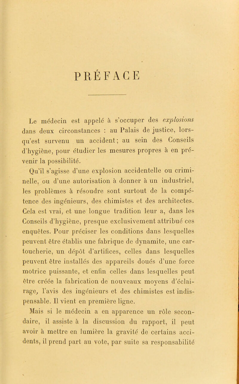 PREFACE Le médecin est appelé à s’occuper des explosions dans deux circonstances : au Palais de justice, lors- qu’est survenu un accident ; au sein des Conseils d’hygiène, pour étudier les mesures propres à en pré- venir la possibilité. Qu’il s’agisse d’une explosion accidentelle ou crimi- nelle, ou d’une autorisation à donner à un industriel, les problèmes à résoudre sont surtout de la compé- tence des ingénieurs, des chimistes et des architectes. Cela est vrai, et une longue tradition leur a, dans les Conseils d’hygiène, presque exclusivement attribué ces enquêtes. Pour préciser les conditions dans lesquelles peuvent être établis une fabrique de dynamite, une car- toucherie, un dépôt d’arlibces, celles dans lesquelles peuvent être installés des appareils doués d’une force motrice puissante, et enfin celles dans lesquelles peut être créée la fabrication de nouveaux moyens d’éclai- rage^ l’avis des ingénieurs et des chimistes est indis- pensable. Il vient en première ligne. Mais si le médecin a en apparence un rôle secon- daire, il assiste à la discussion du rapport, il peut avoir à mettre en lumière la gravité de certains acci- dents, il prend part au vote, par suite sa responsabilité