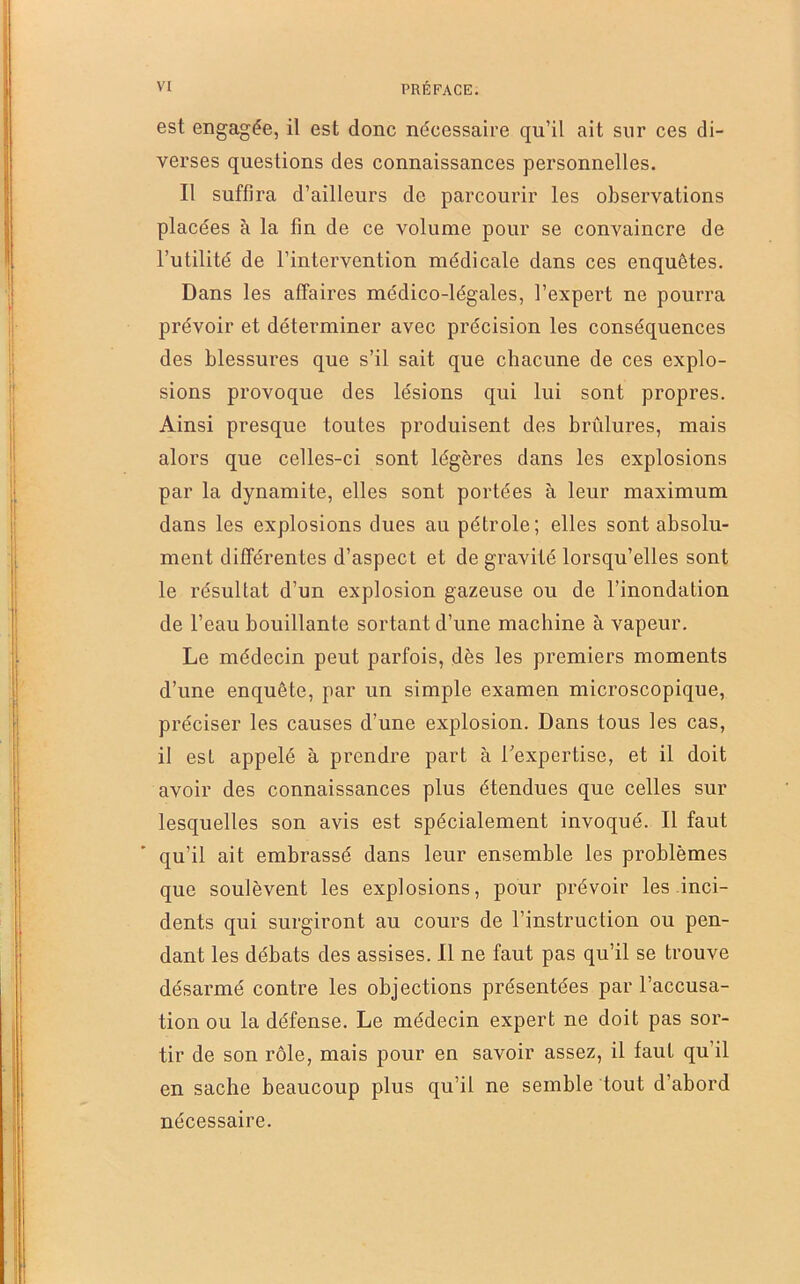 est engagée, il est donc nécessaire qu’il ait sur ces di- verses questions des connaissances personnelles. Il suffira d’ailleurs de parcourir les observations placées à la fin de ce volume pour se convaincre de l’utilité de l’intervention médicale dans ces enquêtes. Dans les affaires médico-légales, l’expert ne pourra prévoir et déterminer avec précision les conséquences des blessures que s’il sait que chacune de ces explo- sions provoque des lésions qui lui sont propres. Ainsi presque toutes produisent des brûlures, mais alors que celles-ci sont légères dans les explosions par la dynamite, elles sont portées à leur maximum dans les explosions dues au pétrole; elles sont absolu- ment différentes d’aspect et de gravité lorsqu’elles sont le résultat d’un explosion gazeuse ou de l’inondation de l’eau bouillante sortant d’une machine à vapeur. Le médecin peut parfois, dès les premiers moments d’une enquête, par un simple examen microscopique, préciser les causes d’une explosion. Dans tous les cas, il est appelé à prendre part à Lexpcrtise, et il doit avoir des connaissances plus étendues que celles sur lesquelles son avis est spécialement invoqué. Il faut qu’il ait embrassé dans leur ensemble les problèmes que soulèvent les explosions, pour prévoir les inci- dents qui surgiront au cours de l’instruction ou pen- dant les débats des assises. Il ne faut pas qu’il se trouve désarmé contre les objections présentées par l’accusa- tion ou la défense. Le médecin expert ne doit pas sor- tir de son rôle, mais pour en savoir assez, il faut qu’il en sache beaucoup plus qu’il ne semble tout d’abord nécessaire.