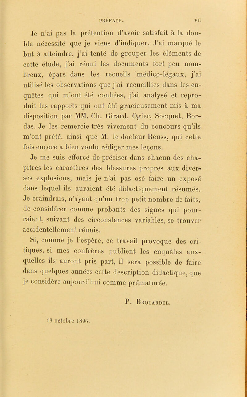 Je n’ai pas la prétention d’avoir satisfait à la dou- ble nécessité que je viens d’indiquer. J’ai marqué le but à atteindre, j’ai tenté de grouper les éléments de cette étude, j’ai réuni les documents fort peu nom- breux, épars dans les recueils médico-légaux, j’ai utilisé les observations que j’ai recueillies dans les en- quêtes qui m’ont été confiées, j’ai analysé et repro- duit les rapports qui ont été gracieusement mis à ma disposition par MM. Ch. Girard, Ogier, Socquet, Bor- das. Je les remercie très vivement du concours qu’ils m’ont prêté, ainsi que M. le docteur Reuss, qui cette fois encore a bien voulu rédiger mes leçons. Je me suis efforcé de préciser dans chacun des cha- pitres les caractères des blessures propres aux diver- ses explosions, mais je n’ai pas osé faire un exposé dans lequel ils auraient été didactiquement résumés. Je craindrais^ n’ayant qu’un trop petit nombre de faits, de considérer comme probants des signes qui pour- raient, suivant des circonstances variables, se trouver accidentellement réunis. Si, comme je l’espère, ce travail provoque des cri- tiques, si mes confrères publient les enquêtes aux- quelles ils auront pris part, il sera possible de faire dans quelques années cette description didactique, que je considère aujourd’hui comme prématurée. P. Broüardel. 18 octobre 1890.