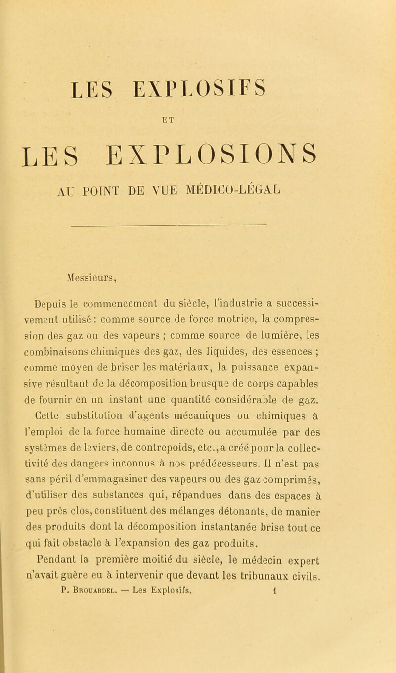 LES EXPLOSIFS ET LES EXPLOSIONS AU POINT DE VUE MÉDICO-LÉGAL Messieurs, Depuis le commencement du siècle, l’industrie a successi- vement utilisé: comme source de force motrice, la compres- sion des gaz ou des vapeurs ; comme source de lumière, les combinaisons chimiques des gaz, des liquides, des essences ; comme moyen de briser les matériaux, la puissance expan- sive résultant de la décomposition brusque de corps capables de fournir en un instant une quantité considérable de gaz. Celte substitution d’agents mécaniques ou chimiques à l’emploi de la force humaine directe ou accumulée par des systèmes de leviers, de contrepoids, etc., a créé pour la collec- tivité des dangers inconnus à nos prédécesseurs. Il n’est pas sans péril d’emmagasiner des vapeurs ou des gaz comprimés, d’utiliser des substances qui, répandues dans des espaces à peu près clos, constituent des mélanges détonants, de manier des produits dont la décomposition instantanée brise tout ce qui fait obstacle à, l’expansion des gaz produits. Pendant la première moitié du siècle, le médecin expert n’avait guère eu à intervenir que devant les tribunaux civils.