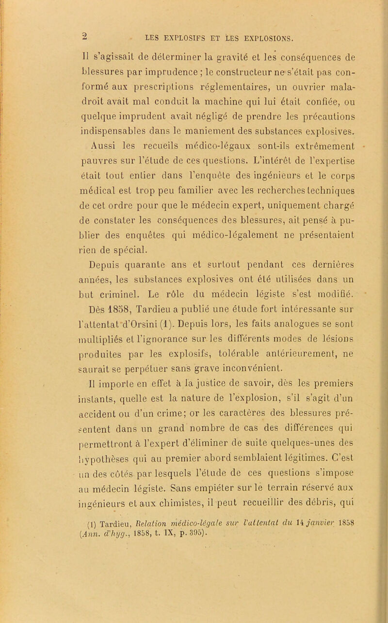 11 s’agissail de clélerminer la gravité et les conséquences de blessures par imprudence ; le conslrucleur ne s’élail pas con- formé aux prescriptions réglementaires, un ouvrier mala- droit avait mal conduit la machine qui lui était confiée, ou quelque imprudent avait négligé de prendre les précautions indispensables dans le maniement des substances explosives. Aussi les recueils médico-légaux sont-ils extrêmement pauvres sur l’étude de ces questions. L’intérêt de l’expertise était tout entier dans l’enquête des ingénieurs et le corps médical est trop peu familier avec les recherches techniques de cet ordre pour que le médecin expert, uniquement chargé de constater les conséquences des blessures, ait pensé à pu- blier des enquêtes qui médico-légalement ne présentaient rien de spécial. Depuis quarante ans et surtout pendant ces dernières années, les substances explosives ont été utilisées dans un but criminel. Le rôle du médecin légiste s’est modifié. Dès 1858, Tardieu a publié une étude fort intéressante sur l’attentat'd’Orsini (1). Depuis lors, les faits analogues se sont multipliés et l’ignorance sur les différents modes de lésions produites par les explosifs, tolérable antérieurement, ne saurait se perpétuer sans grave inconvénient. 11 importe en effet à la justice de savoir, dès les premiers instants, quelle est la nature de l’explosion, s’il s’agit d’un accident ou d’un crime; or les caractères des blessures pré- sentent dans un grand nombre de cas des différences qui permettront à l’expert d’éliminer de suite quelques-unes des hypothèses qui au premier abord semblaient légitimes. C’est un des côtés par lesquels l’étude de ces questions s’impose au médecin légiste. Sans empiéter sur le terrain réservé aux ingénieurs et aux chimistes, il peut recueillir des débris, qui (1) Tardieu, Relation médico-légale sur Vallenlat du janvier 1858 [Ann. d'Iiyg., 1858, t. IX, p. 395).