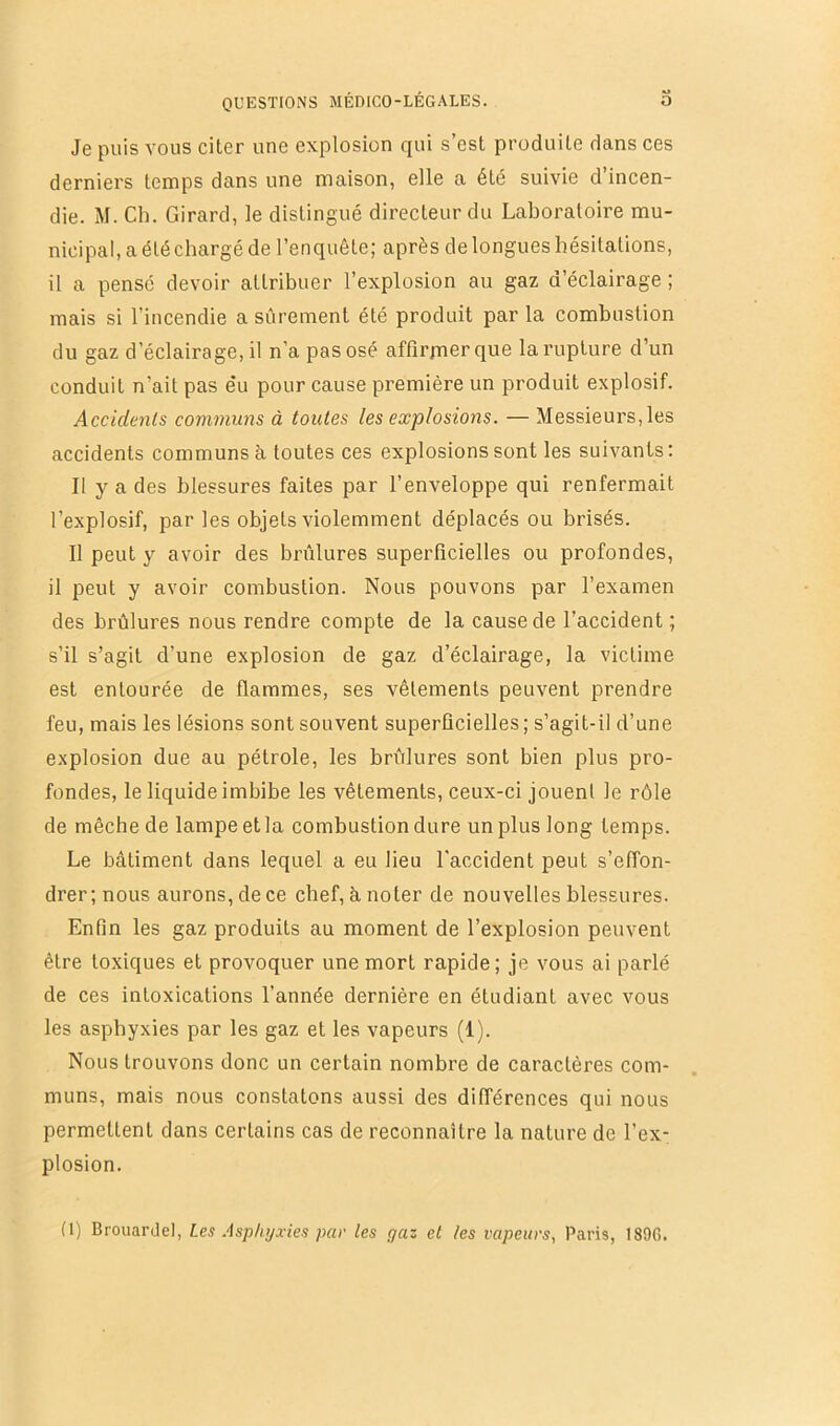 Je puis vous citer une explosion qui s’est produite dans ces derniers temps dans une maison, elle a été suivie d’incen- die. M. Ch. Girard, le distingué directeur du Laboratoire mu- nicipal, a été chargé de l’enquête; après de longues hésitations, il a pensé devoir attribuer l’explosion au gaz d’éclairage ; mais si l’incendie a sûrement été produit par la combustion du gaz d’éclairage, il n’a pas osé affirmer que la rupture d’un conduit n’ait pas e’u pour cause première un produit explosif. Accidents communs à toutes les explosions. — Messieurs, les accidents communs à toutes ces explosions sont les suivants: Il y a des blessures faites par l’enveloppe qui renfermait l’explosif, par les objets violemment déplacés ou brisés. Il peut y avoir des brûlures superficielles ou profondes, il peut y avoir combustion. Nous pouvons par l’examen des brûlures nous rendre compte de la cause de l’accident; s’il s’agit d’une explosion de gaz d’éclairage, la victime est entourée de flammes, ses vêtements peuvent prendre feu, mais les lésions sont souvent superficielles ; s’agit-il d’une e.xplosion due au pétrole, les brûlures sont bien plus pro- fondes, le liquide imbibe les vêtements, ceux-ci jouent le rôle de mèche de lampe et la combustion dure un plus long temps. Le bâtiment dans lequel a eu lieu l’accident peut s’effon- drer; nous aurons, de ce chef, â noter de nouvelles blessures. Enfin les gaz produits au moment de l’explosion peuvent être toxiques et provoquer une mort rapide; je vous ai parlé de ces intoxications l’année dernière en étudiant avec vous les asphyxies par les gaz et les vapeurs (1). Nous trouvons donc un certain nombre de caractères com- muns, mais nous constatons aussi des différences qui nous permettent dans certains cas de reconnaître la nature de l’ex- plosion. (I) Brouardel, Les .‘\sphyxies par les gaz et les vapeurs, Paris, 189G.