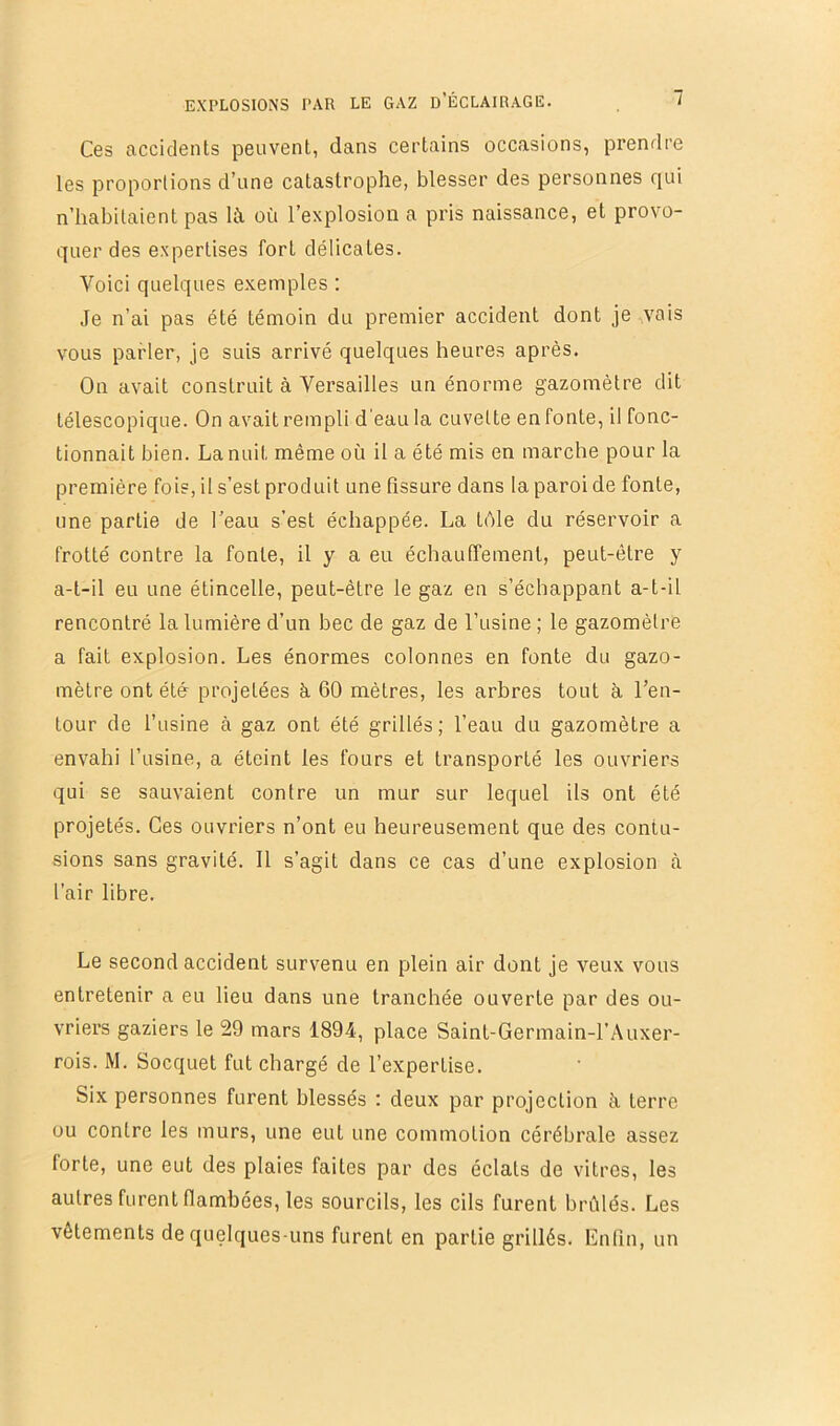 Ces accidents peuvent, dans certains occasions, prendre les proportions d’une catastrophe, blesser des personnes qui n’habitaient pas là où l’explosion a pris naissance, et provo- quer des expertises fort délicates. Voici quelques exemples ; Je n’ai pas été témoin du premier accident dont je vais vous parler, je suis arrivé quelques heures après. On avait construit à Versailles un énorme gazomètre dit télescopique. On avait rempli d'eau la cuvette en fonte, il fonc- tionnait bien. La nuit même où il a été mis en marche pour la première fois, il s’est produit une fissure dans la paroi de fonte, une partie de l’eau s’est échappée. La télé du réservoir a frotté contre la fonte, il y a eu échauffement, peut-être y a-t-il eu une étincelle, peut-être le gaz en s’échappant a-t-il rencontré la lumière d’un bec de gaz de l’usine ; le gazomètre a fait explosion. Les énormes colonnes en fonte du gazo- mètre ont été projetées à 60 mètres, les arbres tout à l’en- tour de l’usine à gaz ont été grillés; l’eau du gazomètre a envahi l’usine, a éteint les fours et transporté les ouvriers qui se sauvaient contre un mur sur lequel ils ont été projetés. Ces ouvriers n’ont eu heureusement que des contu- sions sans gravité. 11 s’agit dans ce cas d’une explosion à l'air libre. Le second accident survenu en plein air dont je veux vous entretenir a eu lieu dans une tranchée ouverte par des ou- vriers gaziers le 29 mars 1894, place Saint-Germain-l’Auxer- rois. M. Socquet fut chargé de l’expertise. Six personnes furent blessés : deux par projection à terre ou contre les murs, une eut une commotion cérébrale assez forte, une eut des plaies faites par des éclats de vitres, les autres furent flambées, les sourcils, les cils furent brûlés. Les vêtements de quelques-uns furent en partie grillés. Enfin, un