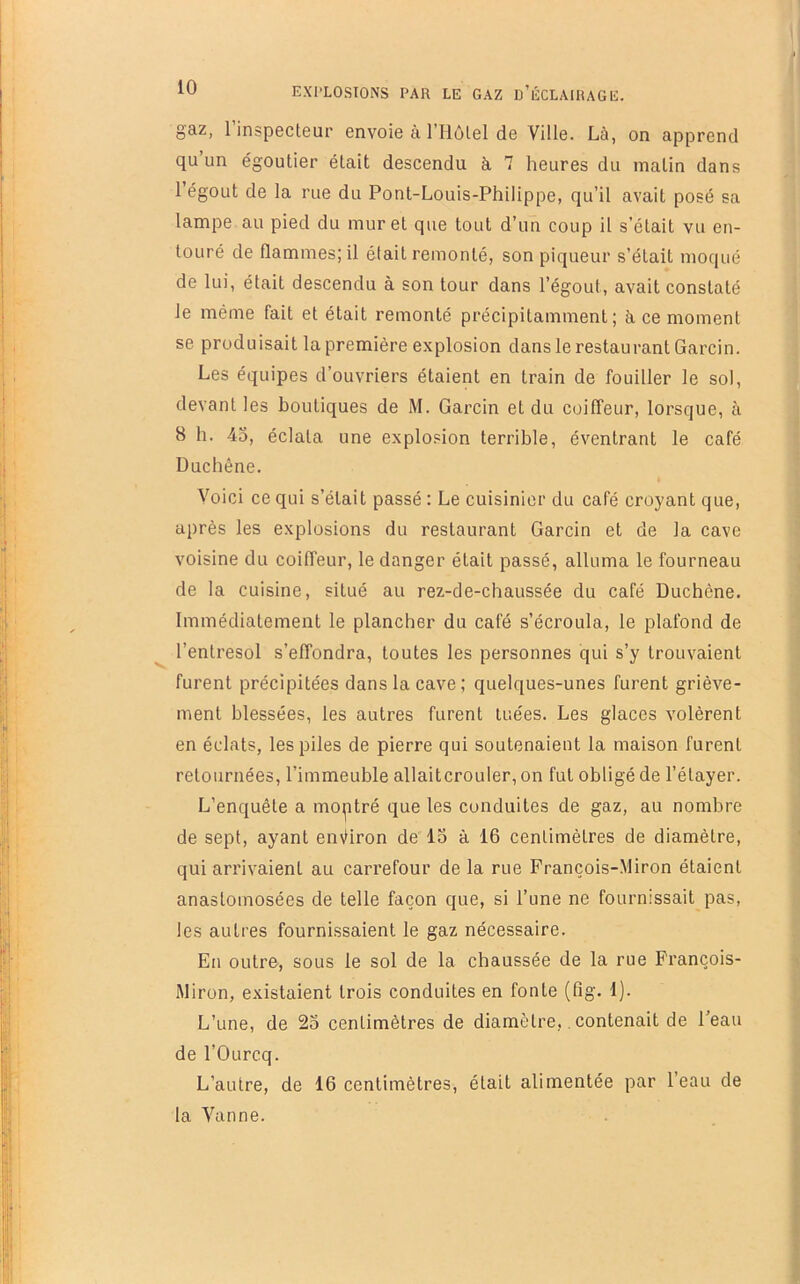 gaz, 1 inspecteur envoie à l’Ilôtel de Ville. Là, on apprend qu’un égoutier était descendu à 7 heures du matin dans 1 égout de la rue du Pont-Louis-Philippe, qu’il avait posé sa lampe au pied du muret que tout d’un coup il s'était vu en- touré de flammes; il était remonté, son piqueur s’était moqué de lui, était descendu à son tour dans l’égout, avait constaté le même fait et était remonté précipitamment; à ce moment se produisait la première explosion dans le restaurant Garcin. Les équipes d’ouvriers étaient en train de fouiller le sol, devant les boutiques de M. Garcin et du coiffeur, lorsque, à 8 h. 45, éclata une explosion terrible, éventrant le café Duchêne. Voici ce qui s’était passé ; Le cuisinier du café croyant que, après les explosions du restaurant Garcin et de la cave voisine du coiffeur, le danger était passé, alluma le fourneau de la cuisine, situé au rez-de-chaussée du café Duchêne. Immédiatement le plancher du café s’écroula, le plafond de l’entresol s’effondra, toutes les personnes qui s’y trouvaient furent précipitées dans la cave; quelques-unes furent griève- ment blessées, les autres furent tuées. Les glaces volèrent en éclats, les piles de pierre qui soutenaient la maison furent retournées, l’immeuble allaitcrouler, on fut obligé de l’étayer. L’enquête a montré que les conduites de gaz, au nombre de sept, ayant environ de 15 à 16 centimètres de diamètre, qui arrivaient au carrefour de la rue François-Miron étaient anastomosées de telle façon que, si l’une ne fournissait pas, les autres fournissaient le gaz nécessaire. En outre, sous le sol de la chaussée de la rue François- iMiron, existaient trois conduites en fonte (fig. 1). L’une, de 25 centimètres de diamètre,. contenait de l’eau de l’Ourcq. L’autre, de 16 centimètres, était alimentée par l’eau de la Vanne.