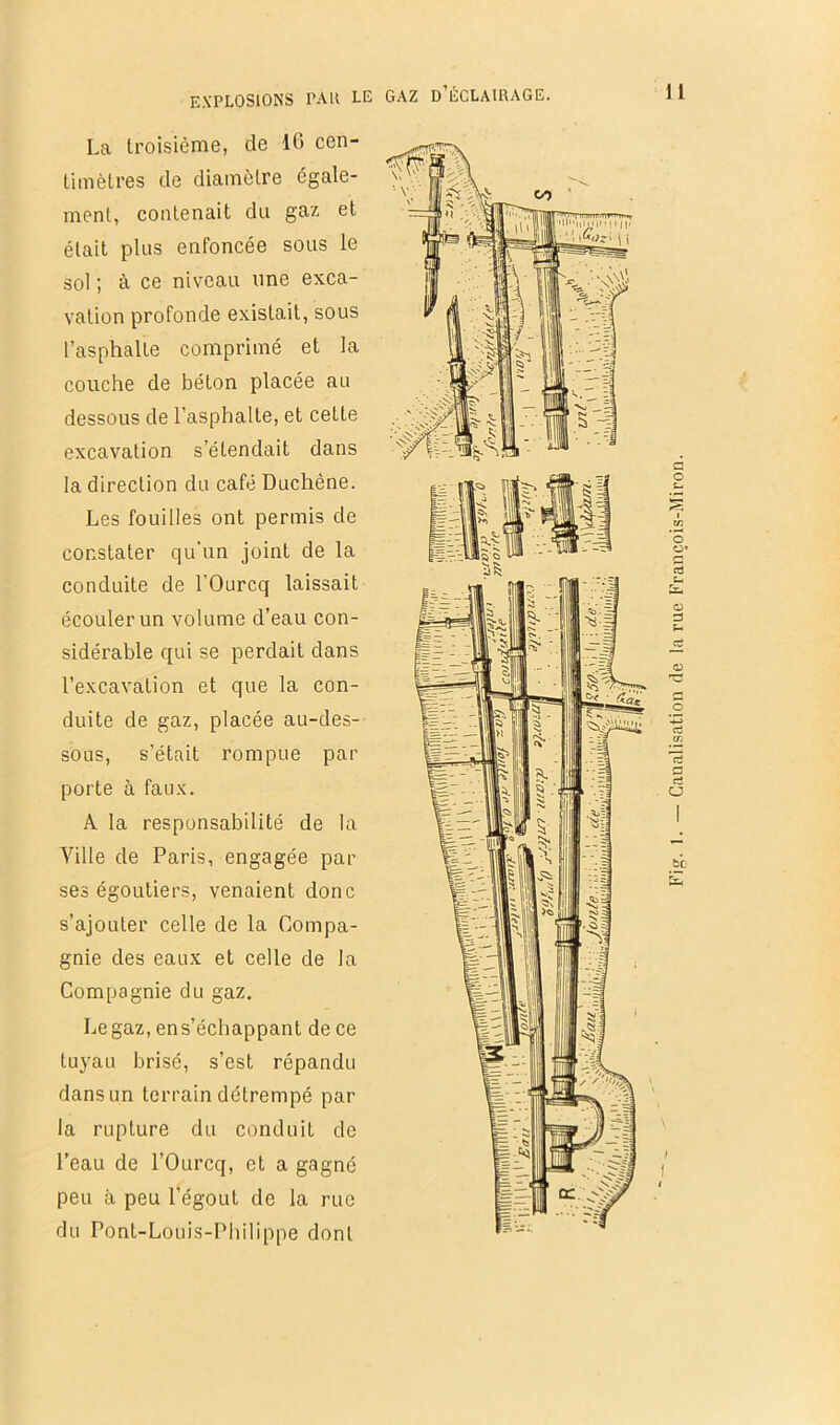 La troisième, de 10 cen- timètres de diamètre égale- ment, contenait du gaz et était plus enfoncée sous le sol ; à ce niveau une exca- vation profonde existait, sous l’asphalte comprimé et la couche de béton placée au dessous de l’asphalte, et cette excavation s’étendait dans la direction du café Duchêne. Les fouilles ont permis de constater qu'un joint de la conduite de l’Ourcq laissait écouler un volume d’eau con- sidérable qui se perdait dans l’excavation et que la con- duite de gaz, placée au-des- sous, s’était rompue par porte à faux. A la responsabilité de la Ville de Paris, engagée par ses égoutiers, venaient donc s’ajouter celle de la Compa- gnie des eaux et celle de la Compagnie du gaz. Legaz, ens’échappant de ce tuyau brisé, s’est répandu dans un terrain détrempé par la rupture du conduit de l’eau de l’Ourcq, et a gagné peu à peu l’égout de la rue du Pont-Louis-Pliilippe dont Ctiaalisation de la rue François-Miron.